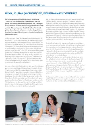 12        einsatz FÜr die FahrPlantÜFtler | Teil 2



Wenn „ivu.Plan (MicrOBus)“ die „dienstPlanMasse“ generiert

Die im vergangenen INFOMOBIL gestartete Artikelserie                              Alle zur Klärung der eingangs genannten Fragen erforderlichen
„Einsatz für die Fahrplantüftler“ dokumentiert über ein                           Eckdaten werden nun vom „IVU.plan“-Programm optimiert.
ganzes Jahr hinweg den Entstehungsprozess des „Kreativpro-                        Zusätzlich prüft das System die Einhaltung wirtschaftlicher Vor-
dukts Fahrplan“. Nachdem die erste Etappe die Arbeitsschritte                     gaben und gesetzlicher Vorschriften; letztere betreffen etwa die
„von der Mängelanalyse zur Magistratsvorlage“ beschrieb,                          vorgeschriebenen Lenk- und Ruhezeiten der Busfahrer – so muss
                                                                                  ein Fahrer spätestens nach viereinhalb Stunden Fahrt eine min-
geht es diesmal um die Zeitspanne zwischen der politischen
                                                                                  destens 30-minütige Pause einlegen. Hat das „IVU.plan“-System
Beschlussfassung und dem Entstehen eines beeindruckenden
                                                                                  alle Detailprüfungen erfolgreich abgeschlossen, können nun die
Datengesamtwerks.
                                                                                  Kurspläne erstellt und die entsprechenden Dienstunterlagen für
                                                                                  das Fahrpersonal aktualisiert werden; letztere bedürfen dann
Ist die „politische Phase“ des Fahrplanerstellungsprozesses ab-
                                                                                  noch der Zustimmung durch den Betriebsrat.
geschlossen – ein formaler Beschluss der Stadtverordnetenver-
sammlung markiert das Ende dieser Phase –, gehen ESWEs Ver-
                                                                                  Anschließend beginnt die sogenannte Aktualisierungsphase;
kehrsplaner in medias res. Um die in dem politischen Beschluss
                                                                                  sie ist besonders zeitaufwändig, da jede Menge Unterlagen und
festgelegten Fahrplanveränderungen umsetzen zu können, gilt
                                                                                  Kommunikationsmittel angepasst werden müssen: beispiels-
es vorab eine Reihe von Fragen zu klären; etwa: „Werden zu-
                                                                                  weise die Fahrpläne im Internet, die Fahrplanaushänge an den
sätzliche Busse benötigt?“, „Wie viele Fahrzeuge sind überhaupt
                                                                                  Haltestellen, die dynamischen Anzeigetafeln an den Großhalte-
‚verplanbar’?“, „Wie viel Fahrpersonal ist zu den gewünschten
                                                                                  stellen sowie die Fahrausweisautomaten außer- und die Fahr-
Zeiten vorhanden, und wie viele Fahrer werden benötigt, um
                                                                                  scheindrucker innerhalb der Busse.
die angestrebten Änderungen zu realisieren?“, „Müssen neue
                                                                                  Die Fahrscheindrucker sind von besonderer Bedeutung, denn
Haltestellen eingerichtet werden?“. Gleichzeitig werden alle
                                                                                  ihre Aufgabe ist beileibe nicht nur die des Ticketverkaufs. Viel-
Infrastrukturdaten, etwa die geografischen Koordinaten neuer
                                                                                  mehr kommunizieren die Geräte – korrekt werden sie „Bord-
Linienwege und Haltestellen, aktualisiert.
                                                                                  rechner“ genannt – mit der ESWE-Verkehrsleitzentrale und
                                                                                  geben auf diesem Weg stets Auskunft über die aktuelle Position
Von nun an kommt ein hochmodernes Fahr- und Dienstplanpro-
                                                                                  des Busses. Auch liefern sie der Leitzentrale die Ist-Daten für
gramm namens „IVU.plan (Microbus)“ zum Einsatz. In diesem
                                                                                  die Anzeigedisplays an den Großhaltestellen, was beim Fahrgast
IT-System werden die Fahrzeugumläufe, also gewissermaßen
                                                                                  in Gestalt schriftlicher Hinweise à la „Abfahrt in x Minuten“
die individuellen Tagespläne eines jeden Busses, und die Fahrer
                                                                                  ankommt.
miteinander verknüpft. Die Umläufe werden so geschnitten,
dass daraus Diensteinsätze für das Fahrpersonal werden. Die
                                                                                  Der Fahrplan „steht“ nun also im Wesentlichen. Wie aber aus dem
Gesamtheit aller Diensteinsätze bezeichnen die Verkehrsplaner
                                                                                  „IVU.plan“-Datengesamtwerk letztlich ein gedrucktes Fahrplan-
als „Dienstplanmasse“; diese beinhaltet nicht nur die normalen
                                                                                  buch wird, darüber weiß das nächste INFOMOBIL zu berichten.
Fahrplanfahrten, sondern auch Leerfahrten, Wege- und Wen-
dezeiten sowie Lenkzeitpausen. Je größer die Dienstplanmasse,
desto mehr Fahrer werden in der Regel gebraucht.




Gut geplant ist halb gewonnen: Holger Flemming und Sabine Keul, zwei von ESWEs Fahrplantüftlern, bei ihrer Planungsarbeit
 