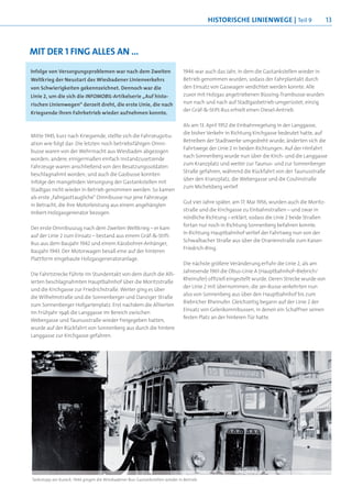 histOrische linienWege | Teil 9                        13



Mit der 1 Fing alles an ...
Infolge von Versorgungsproblemen war nach dem Zweiten                        1946 war auch das Jahr, in dem die Gastankstellen wieder in
Weltkrieg der Neustart des Wiesbadener Linienverkehrs                        Betrieb genommen wurden, sodass der Fahrplantakt durch
von Schwierigkeiten gekennzeichnet. Dennoch war die                          den Einsatz von Gaswagen verdichtet werden konnte. Alle
Linie 2, um die sich die INFOMOBIL-Artikelserie „Auf histo-                  zuvor mit Holzgas angetriebenen Büssing-Trambusse wurden
rischen Linienwegen“ derzeit dreht, die erste Linie, die nach                nun nach und nach auf Stadtgasbetrieb umgerüstet; einzig
                                                                             der Gräf-&-Stift-Bus erhielt einen Diesel-Antrieb.
Kriegsende ihren Fahrbetrieb wieder aufnehmen konnte.

                                                                             Als am 13. April 1952 die Einbahnregelung in der Langgasse,
                                                                             die bisher Verkehr in Richtung Kirchgasse bedeutet hatte, auf
Mitte 1945, kurz nach Kriegsende, stellte sich die Fahrzeugsitu-
                                                                             Betreiben der Stadtwerke umgedreht wurde, änderten sich die
ation wie folgt dar: Die letzten noch betriebsfähigen Omni-
                                                                             Fahrtwege der Linie 2 in beiden Richtungen: Auf der Hinfahrt
busse waren von der Wehrmacht aus Wiesbaden abgezogen
                                                                             nach Sonnenberg wurde nun über die Kirch- und die Langgasse
worden; andere, einigermaßen einfach instandzusetzende
                                                                             zum Kranzplatz und weiter zur Taunus- und zur Sonnenberger
Fahrzeuge waren anschließend von den Besatzungssoldaten
                                                                             Straße gefahren, während die Rückfahrt von der Taunusstraße
beschlagnahmt worden; und auch die Gasbusse konnten
                                                                             über den Kranzplatz, die Webergasse und die Coulinstraße
infolge der mangelnden Versorgung der Gastankstellen mit
                                                                             zum Michelsberg verlief.
Stadtgas nicht wieder in Betrieb genommen werden. So kamen
als erste „fahrgasttaugliche“ Omnibusse nur jene Fahrzeuge
                                                                             Gut vier Jahre später, am 17. Mai 1956, wurden auch die Moritz-
in Betracht, die ihre Motorleistung aus einem angehängten
                                                                             straße und die Kirchgasse zu Einbahnstraßen – und zwar in
Imbert-Holzgasgenerator bezogen.
                                                                             nördliche Richtung – erklärt, sodass die Linie 2 beide Straßen
                                                                             fortan nur noch in Richtung Sonnenberg befahren konnte.
Der erste Omnibuszug nach dem Zweiten Weltkrieg – er kam
                                                                             In Richtung Hauptbahnhof verlief der Fahrtweg nun von der
auf der Linie 2 zum Einsatz – bestand aus einem Gräf-&-Stift-
                                                                             Schwalbacher Straße aus über die Oranienstraße zum Kaiser-
Bus aus dem Baujahr 1942 und einem Kässbohrer-Anhänger,
                                                                             Friedrich-Ring.
Baujahr 1943. Der Motorwagen besaß eine auf der hinteren
Plattform eingebaute Holzgasgeneratoranlage.
                                                                             Die nächste größere Veränderung erfuhr die Linie 2, als am
                                                                             Jahresende 1961 die Obus-Linie A (Hauptbahnhof–Biebrich/
Die Fahrtstrecke führte im Stundentakt von dem durch die Alli-
                                                                             Rheinufer) offiziell eingestellt wurde. Deren Strecke wurde von
ierten beschlagnahmten Hauptbahnhof über die Moritzstraße
                                                                             der Linie 2 mit übernommen; die 2er-Busse verkehrten nun
und die Kirchgasse zur Friedrichstraße. Weiter ging es über
                                                                             also von Sonnenberg aus über den Hauptbahnhof bis zum
die Wilhelmstraße und die Sonnenberger und Danziger Straße
                                                                             Biebricher Rheinufer. Gleichzeitig begann auf der Linie 2 der
zum Sonnenberger Hofgartenplatz. Erst nachdem die Alliierten
                                                                             Einsatz von Gelenkomnibussen, in denen ein Schaffner seinen
im Frühjahr 1946 die Langgasse im Bereich zwischen
                                                                             festen Platz an der hinteren Tür hatte.
Webergasse und Taunusstraße wieder freigegeben hatten,
wurde auf der Rückfahrt von Sonnenberg aus durch die hintere
Langgasse zur Kirchgasse gefahren.




Tankstopp am Kureck: 1946 gingen die Wiesbadener Bus-Gastankstellen wieder in Betrieb
 