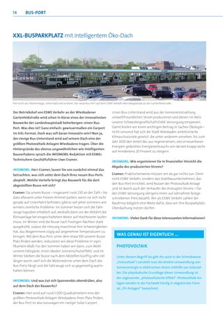 14        Bus-POrt




XXl-BusParKPlatz mit intelligentem Öko-Dach




Hier noch als Fotomontage, schon bald real existent: Der neue Bus-Port auf dem ESWE-Verkehr-Betriebsgelände an der Gartenfeldstraße


Der Betriebshof von ESWE Verkehr an der Wiesbadener                              Unser Bus-Unterstand wird aus der Sonneneinstrahlung
Gartenfeldstraße wird schon in Kürze eines der innovativsten                     umweltfreundlichen Strom produzieren und diesen ins Netz
Bauwerke der Landeshauptstadt beherbergen: einen Bus-                            unserer Schwestergesellschaft ESWE Versorgung einspeisen.
Port. Was dies ist? Ganz einfach: gewissermaßen ein Carport                      Damit leisten wir einen wichtigen Beitrag in Sachen Ökologie –
im XXL-Format. Doch was soll daran innovativ sein? Nun ja,                       nicht umsonst hat sich die Stadt Wiesbaden ambitionierte
                                                                                 Klimaschutzziele gesetzt, die unter anderem vorsehen, bis zum
der riesige Bus-Unterstand wird auf seinem Dach eine der
                                                                                 Jahr 2020 den Anteil des aus regenerativen, also erneuerbaren
größten Photovoltaik-Anlagen Wiesbadens tragen. Über die
                                                                                 Energien gedeckten Energieverbrauchs von derzeit knapp sechs
Hintergründe des ebenso ungewöhnlichen wie intelligenten
                                                                                 auf mindestens 20 Prozent zu steigern.
Bauvorhabens sprach die INFOMOBIL-Redaktion mit ESWEs
Technischem Geschäftsführer Uwe Cramer.
                                                                                 INFOMOBIL: Wie organisieren Sie in ﬁnanzieller Hinsicht die
                                                                                 Abgabe des produzierten Stroms?
INFOMOBIL: Herr Cramer, lassen Sie uns zunächst einmal das
betrachten, was sich unter dem Dach Ihres neuen Bus-Ports                        Cramer: Praktischerweise müssen wir da gar nichts tun. Denn
abspielt. Welche Vorteile bringt das Bauwerk für die dort                        nicht ESWE Verkehr, sondern das Stahlbauunternehmen, das
                                                                                 den Bus-Port errichtet, wird Nutzer der Photovoltaik-Anlage
abgestellten Busse mit sich?
                                                                                 und ist damit auch der Verkäufer des erzeugten Stroms – für
Cramer: Da unsere Busse – insgesamt rund 230 an der Zahl – bis                   den ESWE Versorgung übrigens einen auf Jahrzehnte festge-
dato allesamt unter freiem Himmel parken, wenn sie sich nicht                    schriebenen Preis bezahlt. Wir als ESWE Verkehr zahlen der
gerade auf Linienfahrt befinden, gibt es seit jeher sommers wie                  Baufirma lediglich eine Miete dafür, dass wir ihre Busparkplatz-
winters ziemliche Probleme: Im Sommer heizen sich die Fahr-                      Überdachung nutzen dürfen.
zeuge tagsüber erheblich auf, weshalb dann vor der Abfahrt die
Klimaanlage bei eingeschaltetem Motor auf Hochtouren laufen                      INFOMOBIL: Vielen Dank für diese interessanten Informationen!
muss; im Winter sind die Busse nach frostigen Nächten stark
ausgekühlt, sodass die Heizung manchmal ihre Schwierigkeiten
hat, das Wageninnere zügig auf angenehme Temperaturen zu
bringen. Mit dem Bus-Port, unter dem etwa 100 unserer Busse
                                                                                     Was genau ist eigentlich ...
Platz finden werden, reduzieren wir diese Probleme in signi-
fikantem Maß: Für den Sommer haben wir dann, zum Wohl                                PhOtOvOltaiK
unserer Fahrgäste, einen idealen Sonnenschutzeffekt; und im
Winter bleiben die Busse nach dem Abstellen künftig sehr viel                        Unter diesem Begriff (es gibt ihn auch in der Schreibweise
länger warm, weil sich die Motorwärme unter dem Dach des                             „Fotovoltaik“) versteht man die direkte Umwandlung von
Bus-Ports fängt und die Fahrzeuge sich so gegenseitig warm-                          Sonnenenergie in elektrischen Strom mithilfe von Solarzel-
halten können.
                                                                                     len. Die physikalische Grundlage dieser Umwandlung ist
                                                                                     der sogenannte „photovoltaische Effekt“. Photovoltaik-An-
INFOMOBIL: Und was tut sich Spannendes obendrüber, also
                                                                                     lagen werden in der Fachwelt häufig in abgekürzter Form
auf dem Dach des Bauwerks?
                                                                                     als „PV-Anlagen“ bezeichnet.
Cramer: Hier wird auf rund 5.000 Quadratmetern eine der
größten Photovoltaik-Anlagen Wiesbadens ihren Platz finden;
der Bus-Port ist also sozusagen ein riesiger Solar-Carport.
 