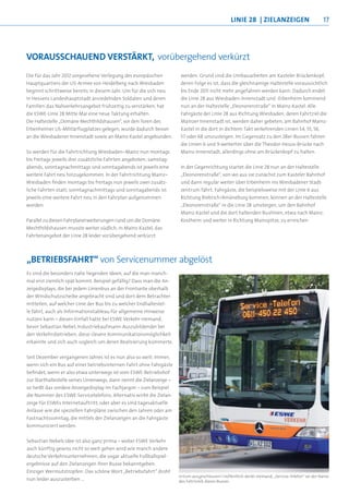 linie 28 | zielanzeigen                           17




vOrausschauend verstÄrKt, vorübergehend verkürzt
Die für das Jahr 2012 vorgesehene Verlegung des europäischen           werden. Grund sind die Umbauarbeiten am Kasteler Brückenkopf,
Hauptquartiers der US-Armee von Heidelberg nach Wiesbaden              deren Folge es ist, dass die gleichnamige Haltestelle voraussichtlich
beginnt schrittweise bereits in diesem Jahr. Um für die sich neu       bis Ende 2011 nicht mehr angefahren werden kann. Dadurch endet
in Hessens Landeshauptstadt ansiedelnden Soldaten und deren            die Linie 28 aus Wiesbaden-Innenstadt und -Erbenheim kommend
Familien das Nahverkehrsangebot frühzeitig zu verstärken, hat          nun an der Haltestelle „Eleonorenstraße“ in Mainz-Kastel. Alle
die ESWE-Linie 28 Mitte Mai eine neue Taktung erhalten.                Fahrgäste der Linie 28 aus Richtung Wiesbaden, deren Fahrtziel die
Die Haltestelle „Domäne Mechthildshausen“, vor den Toren des           Mainzer Innenstadt ist, werden daher gebeten, am Bahnhof Mainz-
Erbenheimer US-Militärflugplatzes gelegen, wurde dadurch besser        Kastel in die dort in dichtem Takt verkehrenden Linien 54, 55, 56,
an die Wiesbadener Innenstadt sowie an Mainz-Kastel angebunden.        57 oder 68 umzusteigen. Im Gegensatz zu den 28er-Bussen fahren
                                                                       die Linien 6 und 9 weiterhin über die Theodor-Heuss-Brücke nach
So werden für die Fahrtrichtung Wiesbaden–Mainz nun montags            Mainz-Innenstadt, allerdings ohne am Brückenkopf zu halten.
bis freitags jeweils drei zusätzliche Fahrten angeboten; samstag-
abends, sonntagnachmittags und sonntagabends ist jeweils eine          In der Gegenrichtung startet die Linie 28 nun an der Haltestelle
weitere Fahrt neu hinzugekommen. In der Fahrtrichtung Mainz–           „Eleonorenstraße“, von wo aus sie zunächst zum Kasteler Bahnhof
Wiesbaden finden montags bis freitags nun jeweils zwei zusätz-         und dann regulär weiter über Erbenheim ins Wiesbadener Stadt-
liche Fahrten statt; sonntagnachmittags und sonntagabends ist          zentrum fährt. Fahrgäste, die beispielsweise mit der Linie 6 aus
jeweils eine weitere Fahrt neu in den Fahrplan aufgenommen             Richtung Biebrich/Amöneburg kommen, können an der Haltestelle
worden.                                                                „Eleonorenstraße“ in die Linie 28 umsteigen, um den Bahnhof
                                                                       Mainz-Kastel und die dort haltenden Buslinien, etwa nach Mainz-
Parallel zu diesen Fahrplanerweiterungen rund um die Domäne            Kostheim und weiter in Richtung Mainspitze, zu erreichen.
Mechthildshausen musste weiter südlich, in Mainz-Kastel, das
Fahrtenangebot der Linie 28 leider vorübergehend verkürzt




„BetrieBsFahrt“ von Servicenummer abgelöst
Es sind die besonders nahe liegenden Ideen, auf die man manch-
mal erst ziemlich spät kommt. Beispiel gefällig? Dass man die An-
zeigedisplays, die bei jedem Linienbus an der Frontseite oberhalb
der Windschutzscheibe angebracht sind und dort dem Betrachter
mitteilen, auf welcher Linie der Bus bis zu welcher Endhaltestel-
le fährt, auch als Informationstableau für allgemeine Hinweise
nutzen kann – diesen Einfall hatte bei ESWE Verkehr niemand,
bevor Sebastian Nebel, Industriekaufmann-Auszubildender bei
den Verkehrsbetrieben, diese clevere Kommunikationsmöglichkeit
erkannte und sich auch sogleich um deren Realisierung kümmerte.


Seit Dezember vergangenen Jahres ist es nun also so weit: Immer,
wenn sich ein Bus auf einer betriebsinternen Fahrt ohne Fahrgäste
befindet, wenn er also etwa unterwegs ist vom ESWE-Betriebshof
zur Starthaltestelle seines Linienwegs, dann nennt die Zielanzeige –
so heißt das vordere Anzeigedisplay im Fachjargon – zum Beispiel
die Nummer des ESWE-Servicetelefons. Alternativ wirbt die Zielan-
zeige für ESWEs Internetauftritt; oder aber es sind tagesaktuelle
Anlässe wie die speziellen Fahrpläne zwischen den Jahren oder am
Fastnachtssonntag, die mittels der Zielanzeigen an die Fahrgäste
kommuniziert werden.


Sebastian Nebels Idee ist also ganz prima – wobei ESWE Verkehr
auch künftig gewiss nicht so weit gehen wird wie manch andere
deutsche Verkehrsunternehmen, die sogar aktuelle Fußballspiel-
ergebnisse auf den Zielanzeigen ihrer Busse bekanntgeben.
Einziger Wermutstropfen: Das schöne Wort „Betriebsfahrt“ droht
                                                                       Irrtum ausgeschlossen? Hoffentlich denkt niemand, „Service-Telefon“ sei der Name
nun leider auszusterben …                                              des Fahrtziels dieses Busses
 