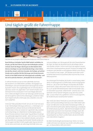 18         24 stunden FÜr sie iM einsatz


          02                                                                                                                                                           23
                         Folge                                                                                                                19
                          08                                                                                                        18                                      24
                                                                                                                      16
     FAHRZEUGEINSATZ                                                                       12         14                                                    21
01              03                                                                                               15          17                    20


     Und täglich grüßt die Fahrermappe
                                                                                                 13                                                               22




     Dann kann die Tour ja losgehen: Albert Strieth (links) händigt einem Fahrer die Kursmappe aus

     Rund 230 Busse sind jeden Tag für ESWE Verkehr und WiBus im                            und seine Kollegen vom Fahrzeugeinsatz die ersten Ansprechpartner
     Einsatz; auf 38 Linien fahren sie quer durch Wiesbaden und das                         des Tages. Sie haben die Verantwortung für die Kollegen, die sie
     Umland. Damit die Wagen überhaupt vom Betriebshof rollen                               nach draußen schicken. Und sie sind es auch, die reagieren müssen,
     können, benötigen sie zwei entscheidende Dinge: einen Fahrer,                          wenn etwas Unvorhergesehenes passiert. Erscheint ein Kollege nicht
     der den Bus steuert, und einen Kursplan, der festlegt, auf welcher                     mindestens zehn Minuten vor der geplanten Abfahrt seines Busses,
                                                                                            muss Strieth für Ersatz sorgen: „Der Fahrplan wartet eben nicht!“
     Strecke und zu welcher Zeit die Fahrzeuge zum Einsatz kommen.
                                                                                            Im Notfall übernimmt er kurzerhand selbst mal einen Bus, bis die
     Hierfür ist bei ESWE Verkehr der Fahrzeugeinsatz zuständig – und
                                                                                            Ablösung kommt.
     der ist im wahrsten Wortsinn „24 Stunden für Sie im Einsatz“.

                                                                                            Die schwierigste Entscheidung, die Strieth in seinen bislang sieben
     Es sieht ein bisschen aus wie an einer Ladentheke. Doch was
                                                                                            Jahren im Fahrzeugeinsatz zu treffen hatte, stand im vergangenen
     den Busfahrern von ESWE Verkehr und WiBus, die tagtäglich vor
                                                                                            Winter an: „Als an dem einen Morgen im Dezember alle Straßen
     Arbeitsbeginn und nach Feierabend beim Fahrzeugeinsatz vorstel-
                                                                                            vereist waren, sodass viele unserer Fahrer nicht mal von zu Hause
     lig werden müssen, hier ausgehändigt wird, ist nicht etwa Wurst
                                                                                            bis zu uns auf den Betriebshof kamen, habe ich entschieden, dass
     oder Käse, sondern ihr „täglich Brot“: Dort nämlich erhalten sie vor
                                                                                            ich niemanden rausschicke“, erklärt Strieth – wissend, dass er sich
     Dienstantritt ihren Einsatzplan in Form einer Mappe überreicht.
                                                                                            damit den Unmut mancher Fahrgäste zuzog, deren Bus ausfiel.
     Hierin stehen die Wagennummern der Fahrzeuge und die Kurse, die
                                                                                            Aber: „Es war einfach viel zu gefährlich, und ich musste angesichts
     die Fahrzeugführer während ihres Arbeitstages zu bedienen haben.
                                                                                            der Straßensituation verantwortlich handeln.“
     Auch mögliche aktuelle Umleitungen, die zu beachten sind, sind
     darin aufgelistet.
                                                                                            Man merkt, dass dieses Thema den so unerschrocken wirkenden
                                                                                            Mann noch heute beschäftigt. Doch dass es bei ESWE Verkehr über-
     Hinter der Theke wirkt Albert Strieth. Seit vier Uhr in der Früh weist
                                                                                            haupt noch Menschen sind, die solche Entscheidungen treffen, ist
     er den Fahrerkollegen Fahrzeuge und Kurse zu. „Frühmorgens, zur
                                                                                            klare Unternehmensphilosophie. Wolfram Roderburg, zuständig für
     Hauptverkehrszeit, verlassen die Busse im Minutentakt den Be-
                                                                                            die Verkehrssteuerung, betont: „Man könnte die Aufgaben des Fahr-
     triebshof, dann ist hier am meisten los“, sagt Strieth. Was zunächst
                                                                                            zeugeinsatzes auch durch einen Automaten erledigen lassen. Wir
     recht einfach klingt, ist in Wahrheit ein hochkomplexes System:
                                                                                            setzen jedoch ganz bewusst darauf, dass die Fahrerkollegen feste
     Busse, Personal und Kurse müssen jeden Tag aufs Neue minutenge-
                                                                                            Ansprechpartner aus Fleisch und Blut haben, die als Schnittstelle
     nau aufeinander abgestimmt werden – denn mal muss ein Fahrzeug
                                                                                            zum Unternehmen fungieren.“
     in die Werkstatt, mal ist ein Fahrer plötzlich erkrankt, und mal brin-
     gen Baustellen die Linienwege durcheinander. Deshalb werden die
                                                                                            Bei Albert Strieth klingelt zwischendurch das Telefon: Ein Fahrer
     Fahrermappen, die Albert Strieth ausgibt, jeden Tag neu bestückt.
                                                                                            meldet sich krank. Doch diesmal muss Strieth nicht selbst einsprin-
     Für die Fahrer sind Strieth, der selbst lange Zeit ESWE-Fahrer war,
                                                                                            gen – ein Reservefahrer steht schon bereit.
 