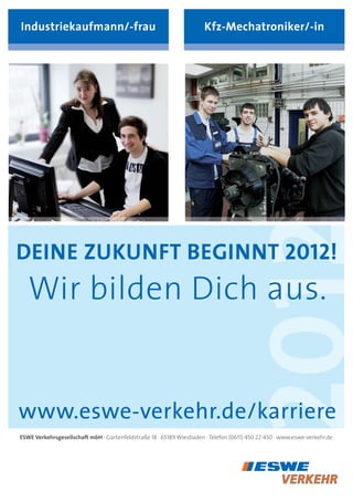 industriekaufmann/-frau                                               Kfz-Mechatroniker/-in




                                                                          2012
deine zuKunFt Beginnt 2012!
   Wir bilden Dich aus.


www.eswe-verkehr.de/karriere
esWe verkehrsgesellschaft mbh · Gartenfeldstraße 18 · 65189 Wiesbaden · telefon (0611) 450 22-450 · www.eswe-verkehr.de
 