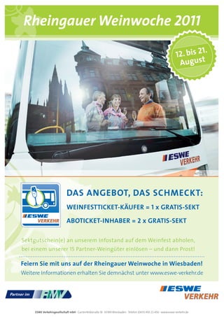 Rheingauer Weinwoche 2011
                                                                                                                            1.
                                                                                                                  12. bis 2
                                                                                                                   august




                             das angeBOt, das schMecKt:
                             WeinFestticKet-KÄuFer = 1 x gratis-seKt

                             aBOticKet-inhaBer = 2 x gratis-seKt

Sektgutschein(e) an unserem Infostand auf dem Weinfest abholen,
bei einem unserer 15 Partner-Weingüter einlösen – und dann Prost!

Feiern sie mit uns auf der rheingauer Weinwoche in Wiesbaden!
Weitere informationen erhalten Sie demnächst unter www.eswe-verkehr.de




     ESWE Verkehrsgesellschaft mbH · Gartenfeldstraße 18 · 65189 Wiesbaden · Telefon (0611) 450 22-450 · www.eswe-verkehr.de
 