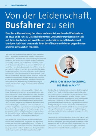 4        iMageKaMPagne




Von der leidenschaft,
Busfahrer zu sein
eine Busaußenwerbung der etwas anderen art werden die Wiesbadener
ab etwa ende Juni zu gesicht bekommen: 20 Busfahrer präsentieren sich
mit ihren Konterfeis auf zwei Bussen und erklären dem Betrachter mit
launigen sprüchen, warum sie ihren Beruf lieben und diesen gegen keinen
anderen eintauschen möchten.

„Wer braucht schon einen Ferrari, wenn er einen Bus fahren
kann?“; „Wiesbaden ohne Busfahrer wäre wie Kochbrunnen
ohne Wasser!“; „Busfahrer sein: Herausforderung mit Herz und
Verstand!“: Mit diesen und 17 weiteren Textbotschaften, teils
schlagfertig-pointiert, teils nachdenklich-besinnlich, wollen
die 20 Wiesbadener Busführer – je zehn von ESWE Verkehr und
von WiBus – vermitteln, dass sie stolz sind auf ihren Beruf. Der
Adressatenkreis dieser neuartigen Kommunikationskampagne
ist dabei weit gefasst: Zum einen soll erreicht werden, dass die
Öffentlichkeit mehr Verständnis für die anspruchsvolle Tätig-
keit, die ein Busfahrer tagtäglich ausübt, aufbringt; „und es soll
in diesem Zusammenhang auch klar werden, dass Busfahrer
für ihre verantwortungsvolle Arbeit, die sie der Gemeinschaft
erbringen, Respekt, Anerkennung und Wertschätzung ver-                   „Mein JOB: verantWOrtung,
dienen“, erläutert Frank Gäfgen, Fachbereichsleiter des ESWE-
Fahrdienstes.                                                                 die sPass Macht!“
Dieses Anliegen kommt nicht von ungefähr – ist doch das                Die Ideen für die Textbotschaften, mit denen die 20 „Imagebot-
Image des Busfahrerberufs nicht gerade das allerbeste, was             schafter“ ihre Freude am Busfahrerdasein auch verbal doku-
unter anderem auch darin seinen Ausdruck findet, dass Bus-             mentieren, stammen zum größten Teil von den Fahrern selbst;
führer heutzutage von ihren Passagieren bisweilen auf eine             „bei der letztlichen Auswahl der Sprüche“, erläutert Gäfgen,
Weise verbal oder auch körperlich angegangen werden, die               „haben wir dann versucht, eine möglichst große Bandbreite an
von guten Manieren meilenweit entfernt ist. Kein Wunder                Tonalitäten – von witzig bis ernst – sowie eine möglichst
also, dass es seit einiger Zeit in quantitativer Hinsicht an Fahrer-   große inhaltliche Vielfalt bei den Pro-Argumenten abzudecken.“
nachwuchs mangelt – womit auch schon das zweite, das ei-               Wichtigste Maßgabe war nach den Worten des Fachbereichs-
gentliche Hauptziel der ungewöhnlichen Busaußengestaltung              leiters dabei die Authentizität: „Würde das Zusammenspiel der
benannt wäre: Die Kampagne ist als Imagekampagne konzi-                Fahrergesichter mit den Textaussagen im Ergebnis unglaub-
piert; sie soll mit Blick auf die Personalgewinnung Werbung            würdig und gekünstelt wirken, würde die Kampagne ihre Ziele
für den Busfahrerberuf machen und diesen insbesondere in               gewiss verfehlen.“
den Augen potenzieller Stellenaspiranten aufwerten.
                                                                       Dass genau dies nicht eintreten wird, dessen darf man sich sehr
Dass gerade jene 20 Busfahrer, die der Kampagne nun ihr                sicher sein. Warum? Weil eine Kommunikationskampagne, die
Gesicht leihen, angesprochen, ausgewählt und abgelichtet               mit derart intelligenten, gleichzeitig beinahe anrührenden Sätzen
wurden, hat laut Frank Gäfgen damit zu tun, „dass diese 20             arbeitet wie „Hier an Bord: SIE – meine wertvollste Fracht!“ und
Kollegen ihren Beruf mit einem besonders hohen Maß an Über-            „Busfahrerin – weil ich die Verantwortung für andere Men-
zeugung ausüben – und wir glauben, dass diese große Leiden-            schen übernehme!“, einfach nicht unerfolgreich sein kann.
schaft in den meisten der Porträtfotos erkennbar wird.“
 