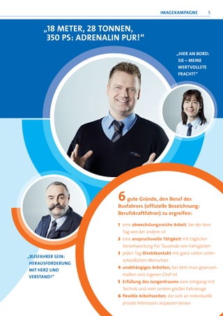 iMageKaMPagne             5


     „18 Meter, 28 tOnnen,
      350 Ps: adrenalin Pur!“
                                                    „hier an BOrd:
                                                     sie – Meine
                                                     WertvOllste
                                                     Fracht!“




                      6  gute gründe, den Beruf des
                      Busfahrers (offizielle Bezeichnung:
                      Berufskraftfahrer) zu ergreifen:

                      1 eine abwechslungsreiche arbeit, bei der kein
                        tag wie der andere ist
                      2 eine anspruchsvolle tätigkeit mit täglicher
                        Verantwortung für tausende von Fahrgästen
                      3 jeden tag direktkontakt mit ganz vielen unter-
„BusFahrer sein:
                        schiedlichen Menschen
 herausFOrderung
                      4 unabhängiges arbeiten, bei dem man gewisser-
 Mit herz und
 verstand!“             maßen sein eigener Chef ist
                      5 erfüllung des Jungentraums vom Umgang mit
                        technik und vom lenken großer Fahrzeuge
                      6 flexible arbeitszeiten, die sich an individuelle
                        private interessen anpassen lassen
 