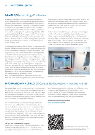 6        ticKetgerÄte | Qr-cOde




60 Mal neu – und für „gut“ befunden
Was vor gut zwei Jahren mit den ersten Planungen begann,           Bedienungssprachen hätten viel Anklang gefunden. Als Beleg für
ist nun abgeschlossen: Seit vergangenem Oktober wurden im          die einfache Bedienbarkeit wertet der Fachbereichsleiter, „dass
gesamten Wiesbadener Stadtgebiet die neuen Fahrausweisau-          wir an unseren neuen Fahrausweisautomaten zunehmend auch
tomaten von ESWE Verkehr aufgestellt. 60 neue Geräte waren         solche Tickets verkaufen, die nicht alltäglich sind und früher
es, die entweder gänzlich neu installiert wurden oder die in       bevorzugt am Schalter gekauft wurden.“
die Jahre gekommenen Alt-Automaten ersetzten. „Jetzt haben
wir wieder 15 Jahre lang Ruhe“, zeigt sich Holger Elze, bei ESWE   Auch die Zusammenarbeit mit dem Automatenhersteller elgeba
Verkehr zuständig für Rechnungswesen und Vertrieb, mit dem         und den Kollegen der benachbarten Mainzer Verkehrsgesell-
Abschluss des Projekts zufrieden. Man habe zwar etwa zwölf         schaft – auch in der rheinland-pfälzischen Landeshauptstadt
Wochen länger benötigt als zunächst veranschlagt, dies sei aber    wurden im Rahmen des Gemeinschaftsprojekts neue Automaten
bei der Neuinstallation einer solchen Vielzahl hochmoderner        aufgestellt – hebt der ESWE-Vertriebschef positiv hervor: „Zu-
Geräte ein guter Wert.                                             sammenfassend können wir sagen, dass dieses hochkomplexe
                                                                   Projekt innerhalb der zwei Jahre gut abgewickelt wurde.“
Schließlich gab es einige technische Hürden zu überwinden: Mal
hakte es beim Münzeinwurf, mal blieb das Wechselgeld stecken.
Da alle Automaten außerdem nun auch mittels digitaler Über-
tragungstechnik vom Unternehmenssitz aus zentral gewartet
werden können, bedurfte es auch hier einiger Feinjustierung.
Besonders froh ist Holger Elze über die Rückmeldungen von Kun-
denseite, die unter anderem über die eigens geschaltete E-Mail-
Adresse „fahrausweisautomaten@eswe-verkehr.de“ eingetroffen
sind: „Nicht nur zur Optik der Geräte bekamen wir positive
Resonanz, auch die verbesserte Nutzerführung, die logisch struk-
turiert durch den Fahrscheinkauf führt, und der berührungs-
empfindliche Bildschirm wurden gelobt.“ Mit dem Touchscreen
kommen laut Elze die allermeisten Kunden, auch Angehörige
der älteren Generation, problemlos zurecht.
Auch die dank Worterkennung vereinfachte Auswahl der
                                                                   Intelligente Nutzerführung: Das Display eines neuen Fahrausweisautomaten
Fahrtziele sowie die Wahlmöglichkeit aus sechs verschiedenen



inFOrMatiOnen als Bild: QR-Code als Brücke zwischen Handy und internet
Barcodes sind aus unserer heutigen Welt nicht mehr wegzuden-       kann beispielweise eine Internetadresse sein, auf die man nach
ken: Auf nahezu allen Produkten, die man etwa im Supermarkt        Einscannen des Codes automatisch weitergeleitet wird.
kauft, prangt ein Strich-Code, der an der Kasse über einen Scan-   In vielen Handys ist ein „QR-Code-Reader“ bereits integriert,
ner gezogen wird und dadurch nicht nur den Preis des Artikels      bei anderen Geräten, etwa beim iPhone, kann er mittels einer
ausweist, sondern auch registriert, dass sich der Warenbestand     zusätzlichen Anwendung („App“) nachgerüstet werden.
des Geschäfts um ein Exemplar reduziert hat.
                                                                   Weitere Informationen gibt’s hier:
Seit neuestem können auch moderne Handys solche Codes              www.eswe-verkehr.de/qrcode
einscannen und auf diese Weise Informationen aus ihnen he-
rauslesen. Zu diesem Zweck hat man dem Barcode ein anderes
Aussehen und einen anderen Namen verpasst: Er nennt sich
nun „QR-Code“ (das Kürzel steht für „Quick Response“, also
„schnelle Antwort“). QR-Codes findet man zum Beispiel auf den
Online-Zugtickets der Deutschen Bahn – und schon bald auch
auf vielen Broschüren, Fahrplänen und anderen Kommunikati-
onsmitteln von ESWE Verkehr.

Der QR-Code hat eine simple Aufgabe:
Hinter dem Bild liegen weitere Informationen bereit, die man
                                                                                                  „Herzlichen Glückwunsch“: Diese Textnachricht
mithilfe eines Mobiltelefons der neuen Generation, eines                                          sollte beim Einlesen dieses Codes erscheinen – zum
„Smartphones“ also, auslesen kann. Eine solche Information                                        Selbstausprobieren für die INFOMOBIL-Leser
 