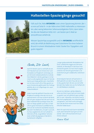 haltestellen-sPaziergang | rudis geBaBBel                              9




             haltestellen-spaziergänge gesucht!

             Falls auch Sie, liebe INFOMOBIL-Leser, einen Spazierweg kennen, der –
             so wie auf Seite 8 – in der Nähe einer ESWE-Haltestelle zu interessan-
             ten, aber wenig bekannten Sehenswürdigkeiten führt, dann teilen
             Sie dies der Redaktion bitte mit – am besten per E-Mail an
             presse@eswe-verkehr.de.


             Wessen Spaziertipp ausgewählt und im INFOMOBIL veröffentlicht
             wird, der erhält als Belohnung zwei Gutscheine für einen leckeren
             Brunch in einem Wiesbadener Hotel. Danke fürs Tippgeben und
             guten Appetit!




                                                       „Junger gudaussehender Wissbadener hat
        Gude, Ihr Leut,                                Disch, unbekannte Faggel vom Dernsche
                                                       Gelände, am Mondaach in de Einser-Linie
    ❤   wart Ihr letztens aach so verknallt als wie    einsteische gesehe. Du hast misch angelä-
        isch? Neulisch war isch mit de Linie 1 vom     schelt bis mei Herzche geschmolze is. Ich
        Kranzplatz zur Ringkersch unnerwegs, als       würd Disch als gern widdersehe, meld Disch
        am Dernsche Gelände plötzlisch en attrak-      bidde!“
    ❤
❤       tives Mädsche in de Bus gestiege is. Es hat
        misch so süß angeläschelt, dass mir fast die
        Aache ausm Kopp gefalle wärn. Zwei Reihe
                                                       Annerndaachs hab isch uff aanmal en ii-
                                                       Mehl gekrieht von derer Fraa, die wo isch
        vor mir hat se sisch uff en Platz gesetzt un   im Bus gesehe hatt. Ob mer uns net treffe
    ❤   ausm Fenstersche geblinnzeld. Die Frielings-   könnde? Also habbe mer uns für fuffzeh Uhr
        gefiehle, die in mir uffgestiege sinn, warn    im Café Maldaner verabredt.
        unbeschreiblisch!
                                                       Als isch ins Café kam, saß des Mädsche
        Leider musst des göttlisch Frausche an de      schon am Disch. Kaum hatt isch misch dade-
        Ringkersch austeige, ohne des isch es an-      zu gesetzt, war isch plötzlisch ganz verdad-
        spresche konnt. Isch war so dorsch de Wind,    dert: Es war ’s Roswitha, mei eische Fraa! Es
        des isch ganz vergesse hab, des auch isch an   hat misch angeläschelt, mir e Küssche gebbe
        derer Haltestell hätt aussteige müsse. Bin     und gesacht: „Isch find’s escht schnugge-
        dann en Stopp spääder ausm Bus un hätt         lisch, des de misch immer noch fürn heiße
        uff em ganze Heimwesch ausflibbe könne,        Fehscher halde duust.“
        weil isch de rischtische Aacheblick verpasst
        hab, dem Herzblättsche „Ei Gude“ zuzurufe.     Wenn Ihr aach emol nach Euerm Aacheblick
        Zu Haus aagekomme, bin isch sofodd ins         sucht, dann könnd Ihr Euch gern an mich
        Internetz uff die „AugenBlicke“-Seite bei      wende – denn uff misch könnt Ihr Euch
        eswe-verkehr.de gegange un hab dort e          immer verlasse!
        Suchahzeisch uffgebbe:
                                                       Euern Rudi
 