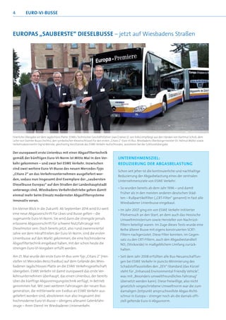 4         EURO-VI-BUSSE



EUROPAS „SAUBERSTE“ DIESELBUSSE – jetzt auf Wiesbadens Straßen




Feierliche Übergabe vor dem Jagdschloss Platte: ESWEs Technischer Geschäftsführer Uwe Cramer (2. von links) empfängt aus den Händen von Hartmut Schick, dem
Leiter von Daimler Buses (rechts), den symbolischen Riesenschlüssel für den ersten „Citaro 2“-Euro-VI-Bus. Wiesbadens Oberbürgermeister Dr. Helmut Müller sowie
Verkehrsdezernentin Sigrid Möricke, gleichzeitig Vorsitzende des ESWE-Verkehr-Aufsichtsrates, assistieren bei der Schlüsselübergabe


Der europaweit erste Linienbus mit einer Abgasfiltertechnik
gemäß der künftigen Euro-VI-Norm ist Mitte Mai in den Ver-                             UNTERNEHMENSZIEL:
kehr gekommen – und zwar bei ESWE Verkehr. Inzwischen                                  REDUZIERUNG DER ABGASBELASTUNG
sind zwei weitere Euro-VI-Busse des neuen Mercedes-Typs
                                                                                       Schon seit jeher ist die kontinuierliche und nachhaltige
„Citaro 2“ an das Verkehrsunternehmen ausgeliefert wor-
                                                                                       Reduzierung der Abgasbelastung eines der zentralen
den, sodass nun insgesamt drei Exemplare der „saubersten                               Unternehmensziele von ESWE Verkehr:
Dieselbusse Europas“ auf den Straßen der Landeshauptstadt
                                                                                       • So wurden bereits ab dem Jahr 1996 – und damit
unterwegs sind. Wiesbadens Verkehrsbetriebe gehen damit
                                                                                         früher als in den meisten anderen deutschen Städ-
einmal mehr beim Einsatz modernster Abgasfiltersysteme
                                                                                         ten – Rußpartikelfilter („CRT-Filter“ genannt) in fast alle
innovativ voran.
                                                                                         Wiesbadener Linienbusse eingebaut.
Ein kleiner Blick in die Zukunft: Ab September 2014 wird EU-weit                       • Im Jahr 2007 ging ein von ESWE Verkehr initiierter
eine neue Abgasvorschrift für Lkws und Busse gelten – die                                Pilotversuch an den Start, an dem auch das Hessische
sogenannte Euro-VI-Norm. Sie wird dann die strengste jemals                              Umweltministerium sowie Hersteller von Nachrüst-
erlassene Abgasvorschrift für schwere Nutzfahrzeuge mit                                  filtern beteiligt waren. Im Zuge dieses Tests wurde eine
Dieselmotor sein. Doch bereits jetzt, also rund zweieinviertel                           Reihe älterer Busse mit eigens konstruierten SCRT-
Jahre vor dem Inkrafttreten der Euro-VI-Norm, sind die ersten                            Filtern nachgerüstet. Diese Filter konnten, im Gegen-
Linienbusse auf den Markt gekommen, die eine hochmoderne                                 satz zu den CRT-Filtern, auch den Abgasbestandteil
Abgasfiltertechnik eingebaut haben, mit der schon heute die                              NOx (Stickoxide) in maßgeblichem Umfang zurück-
strengen Euro-VI-Vorgaben erfüllt werden.                                                halten.

Am 21. Mai wurde der erste Euro-VI-Bus vom Typ „Citaro 2“ (Her-                        • Seit dem Jahr 2008 erfüllten alle Bus-Neuanschaffun-
steller ist Mercedes-Benz/EvoBus) auf dem Gelände des Wies-                              gen bei ESWE Verkehr in puncto Minimierung des
badener Jagdschlosses Platte an die ESWE Verkehrsgesellschaft                            Schadstoffausstoßes den „EEV“-Standard (das Kürzel
übergeben. ESWE Verkehr ist damit europaweit das erste Ver-                              steht für „Enhanced Environmental Friendly Vehicle“,
kehrsunternehmen überhaupt, das einen Linienbus, der bereits                             was mit „Besonders umweltfreundliches Fahrzeug“
über die künftige Abgasreinigungstechnik verfügt, in Betrieb                             übersetzt werden kann). Diese freiwillige, also nicht
genommen hat. Mit zwei weiteren Fahrzeugen der neuen Bus-                                gesetzlich vorgeschriebene Umweltnorm war die zum
generation, die mittlerweile von EvoBus an ESWE Verkehr aus-                             damaligen Zeitpunkt anspruchsvollste Abgas-Richt-
geliefert worden sind, absolvieren nun also insgesamt drei                               schnur in Europa – strenger noch als die damals offi-
hochmoderne Euro-VI-Busse – übrigens allesamt Gelenkfahr-                                ziell geltende Euro-V-Abgasnorm.
zeuge – ihren Dienst im Wiesbadener Linienverkehr.
 