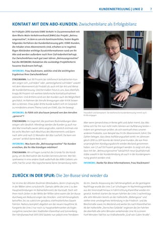 KUNDENBETREUUNG | LINIE 2                               7



KONTAKT MIT DEN ABO-KUNDEN: Zwischenbilanz als Erfolgsbilanz
Im Frühjahr 2010 startete ESWE Verkehr in Zusammenarbeit mit
dem Rhein-Main-Verkehrsverbund (RMV) das Projekt „Betreu-
ungsroutine“, in dem es um ein kontinuierliches, festen Regeln
folgendes Verfahren der Kundenbetreuung geht. ESWE-Kunden,
die Inhaber eines Abonnements sind, erhalten so in regelmä-
ßigen Abständen wichtige Zusatzinformationen rund um ihr
Abo und werden außerdem nach ihrer Zufriedenheit befragt.
Zur Zwischenbilanz nach gut zwei Jahren „Betreuungsroutine“
hat die INFOMOBIL-Redaktion die zuständige Projektleiterin
Susanne Stackmann befragt.

INFOMOBIL: Frau Stackmann, welches sind die wichtigsten
Ergebnisse Ihrer Zwischenbilanz?

STACKMANN: Fast 90 Prozent der telefonisch kontaktierten Kun-
den zeigen sich „zufrieden“ oder „weitestgehend zufrieden“ sowohl
mit dem Abonnement als Produkt als auch mit der Art und Weise
der Kundenbetreuung. Gleichermaßen freut es uns, dass ebenfalls
knapp 90 Prozent sich weitere telefonische Kontaktaufnahmen
wünschen. Und drittens wird von den Kunden auch die Möglichkeit
geschätzt, im Rahmen der Anrufe Anregungen oder Kritik loswer-
den zu können: Etwa jeder dritte Kunde äußert sich im Gespräch
zu mindestens einem Thema rund um ESWE, das ihn bewegt.

INFOMOBIL: Es fühlt sich also kaum jemand von den Anrufen             Freundlich und kompetent: Die telefonische Kundenbetreuung nimmt auch
„genervt“?                                                            Kritik entgegen


STACKMANN: Im Gegenteil, die positiven Rückmeldungen über-
                                                                      Aber wenn jemand etwa in Rente geht und daher meint, das Abo
wiegen sehr deutlich. Allerdings werden die Kunden ja auch nur
                                                                      lohne sich für ihn nun nicht mehr, können wir Aufklärung leisten –
drei Mal innerhalb zweier Jahre angerufen, nämlich erstmals vier
                                                                      indem wir gemeinsam prüfen, ob sich eventuell eines unserer
bis sechs Wochen nach Abschluss des Abonnements und dann
                                                                      anderen Produkte, zum Beispiel das 9-Uhr-Abonnement, lohnt. Die
nach zehn und nach 22 Monaten der Abo-Laufzeit. Da kann von
                                                                      Zahlen belegen, dass diese Aufklärungsarbeit wirkt: Im Jahresver-
„nerven“ wirklich keine Rede sein!
                                                                      gleich 2010 zu 2011 konnte der Anteil jener Kunden, die von ihrer
INFOMOBIL: Was kann die „Betreuungsroutine“ für Kunden                ursprünglichen Kündigungsabsicht wieder Abstand genommen
erreichen, die ihr Abo kündigen möchten?                              haben, von 2,7 auf 7,6 Prozent gesteigert werden. Es zeigt sich also,
                                                                      dass mit der „Betreuungsroutine“ tatsächlich neue Qualitätsmaß-
STACKMANN: Wir erfragen zunächst die Gründe für die Kündi-
                                                                      stäbe sowohl in der Kundenbindung als auch in der Kundengewin-
gung, um die Motivation des Kunden kennenzulernen. Wer bei-
                                                                      nung gesetzt worden sind.
spielsweise in eine andere Stadt außerhalb des RMV-Gebiets um-
zieht, hat für unser Abo logischerweise keine Verwendung mehr.        INFOMOBIL: Danke für diese Informationen, Frau Stackmann!




ZURÜCK IN DER SPUR: Die 2er-Busse sind wieder da
Sie ist eine der ältesten Buslinien Wiesbadens, deren Ursprung bis    de ein: Zwecks Anpassung des Fahrtenangebots an die gestiegene
in die 1880er-Jahre zurückreicht: Damals zählte die Linie 2 zu den    Nachfrage wurde die Linie 2 an Schultagen im Nachmittagsverkehr
Hauptverbindungen im Nahverkehrsnetz der Kurstadt. Doch seit          aus der Innenstadt heraus in Fahrtrichtung Klarenthal wieder ein-
ihren Hoch-Zeiten in der Mitte der 1970er-Jahre waren die 2er-Busse   gesetzt. Konkret starten die neuen Fahrten der Linie 2 nachmittags
durchweg von Reduzierungen des Strecken- und Fahrtenangebots          alle zehn Minuten bereits an der Haltestelle „Webergasse“ und
betroffen, bis sie zuletzt ein geradezu stiefmütterliches Dasein      stellen eine umsteigefreie Verbindung in die Friedrich- und die
führten. Nahezu komplett abgelöst von der neuen Hauptlinie 14,        Bleichstraße sowie ins Westend und weiter bis nach Klarenthal her.
fungierte die Linie 2 nur noch zu Hauptverkehrszeiten als Ergän-      Ab der Haltestelle „Dernsches Gelände“ ergänzen die 2er-Fahrten
zungslinie zwischen den Stadtteilen Klarenthal und Sonnenberg.        die ebenfalls alle zehn Minuten verkehrende Linie 14 zu einem
Der Fahrplanwechsel 2011/2012 läutete nun jedoch eine Trendwen-       Fünf-Minuten-Takt bis zur Endhaltestelle „Graf-von-Galen-Straße“.
 