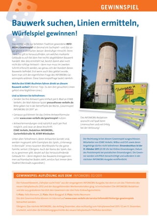 GEWINNSPIEL

Bauwerk suchen, Linien ermitteln,
Würfelspiel gewinnen!
Das mittlerweile zur beliebten Tradition gewordene INFO-
MOBIL-Gewinnspiel ist diesmal ein Suchspiel – und das so-
gar gleich in dreifacher, besser: dreistuﬁger Hinsicht. Denn
zunächst gilt es herauszuﬁnden, um welches markante
Gebäude es sich bei dem hier rechts abgebildeten Bauwerk
handelt. Wer dies ermittelt hat, besitzt damit aber noch
nicht die richtige Antwort – denn nun muss im zweiten
Schritt erforscht werden, wo genau sich der Standort dieses
Bauwerks beﬁndet. Erst wenn auch dies geklärt wurde,
kann man sich der eigentlichen Frage des INFOMOBIL-Ge-
winnspiels widmen. Diese Gewinnspielfrage lautet nämlich:

Welche drei ESWE-Buslinien fahren direkt an diesem
Bauwerk vorbei? (Kleiner Tipp: Zu den drei gesuchten Linien
gehört eine Nightliner-Linie.)

Und so können Sie teilnehmen:
• Senden Sie Ihre Antwort ganz einfach per E-Mail an ESWE
  Verkehr; die Mail-Adresse lautet presse@eswe-verkehr.de.
  Bitte geben Sie in der Betreffzeile die Worte „Gewinnspiel
  INFOMOBIL 03/2011“ an.

• Genauso gut können Sie das Online-Antwortformular
  unter www.eswe-verkehr.de/gewinnspiel nutzen.                    Die INFOMOBIL-Redaktion
                                                                   wünscht viel Spaß beim
• Antworteinsendungen sind natürlich auch per Post                 Liniensuchen und viel Erfolg
  möglich, und zwar an diese Anschrift:                            bei der Verlosung!
  ESWE Verkehr, Redaktion INFOMOBIL,
  Gartenfeldstraße 18, 65189 Wiesbaden

Unter allen Teilnehmern, deren Antworten korrekt sind,                Der Rechtsweg ist bei diesem Gewinnspiel ausgeschlossen.
werden insgesamt zehn Exemplare des Spiels „Unterwegs                 Mitarbeiter von ESWE Verkehr, WiBus und EVS sowie deren
in Bierstadt“, eines rasanten Würfelspiels für die ganze              Angehörige dürfen nicht teilnehmen. Einsendeschluss ist der
Familie, verlost. (Übrigens: Auch der Name des Spiels, das            31. Oktober 2011 (23.59 Uhr bei Online-Einsendungen, Datum
es zu gewinnen gibt, deutet auf das herauszuﬁndende                   des Poststempels bei postalischen Einsendungen). Die Gewin-
Gebäude hin – denn obgleich das Bauwerk strenggenom-                  ner werden schriftlich benachrichtigt und außerdem in der
men auf Rambacher Boden steht, wird es fast immer dem                 nächsten INFOMOBIL-Ausgabe veröffentlicht.
Stadtteil Bierstadt zugeordnet.)




    GEWINNSPIEL-AUFLÖSUNG AUS DEM INFOMOBIL 02/2011

    Der Fotowettbewerb „Fahrplan sucht Foto“ aus der vergangenen INFOMOBIL-Ausgabe, bei dem es um das Titelmotiv des
    neuen Fahrplanbuchs 2012 und der dazugehörenden Werbematerialien ging, ist entschieden! Die INFOMOBIL-Redaktion
    und die Jury gratulieren herzlich den Gewinnern der drei Foto-Einkaufsgutscheine:
    1. Platz: Felix Riemann, 2. Platz: Mark Burggraf, 3. Platz: Heiko Neumann
    Die drei Gewinnerfotos können im Internet auf www.eswe-verkehr.de/service/infomobil/bisherige-gewinnspiele
    betrachtet werden.
    Übrigens: Das nächste INFOMOBIL, das Anfang Dezember, also rechtzeitig zum Fahrplanwechsel 2011 /12 am 11. Dezember,
    erscheint, wird über die Entstehungsgeschichte des neuen Fahrplanbuch-Titelfotos berichten.
 