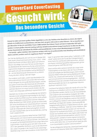 C le v e rC a rd C o v e rC a s ti n g
4         IMAGEKAMPAGNE




Ge sucht wird:
                                                                                                                                         +

                                                                                                                     Gewinne
                                                                                                                                  ein profe
                                                                                                                                              ssi nelle
                                                                                                                                                io
                                                                                                                        FOTO - SH

                  Das besondere Gesicht
                                                                                                                                                          s
                                                                                                                                     OOTI NG
                                                                                                                          und ein
                                                                                                                                  i PAD 2™




                                                                                                                                           ne
                                                                                                 einer Broschüre zu zieren, das eige
                                                      at abgebildet zu sein, das Titelfoto
    Einm   al im Leben auf einem großen Plak                                                                                       manchen jun-
                                                                                          e Leute es sehen können – für so
                                                eren, und zwar dort, wo ganz viel
    Lächeln im Großformat zu präsenti                                                        Traum seit dem 8. September 2011
                                                                                                                                       wahr
                                                   Traum. ESWE Verkehr lässt diesen
    gen    Menschen ist das ein unerfüllter                                                                                        r bis 28 Jahre,
                                                                                            hmen junge Erwachsene im Alte
                                               -Casting sucht das Verkehrsunterne
    werden: In einem großen Internet                                                           r neuen Werbekampagne ein Ges
                                                                                                                                       icht
                                                     Schüler und Auszubildende, in eine
    die   der CleverCard, der Jahreskarte für                                                                                        anschließend
                                                                                          professionelles Foto-Shooting und
                                                   Gewinner winken nicht nur ein
     – ihr Gesicht – geben möchten. Dem
                                                nagelneues iPad 2™ von Apple®.
     Ruhm und Ehre, sondern auch ein
                                                                                                                          ig.“ Außerdem, so der
                                                                               sogar im gesamten RMV-Gebiet gült
                                erbs, der noch bis zum 9. Oktober
                                                                        2011
     Der Titel des Wettbew                                                                                                  Gültigkeitsbeginn
                                                                                „Azubi“ weiter, könne der Kunde den
     läuft, lautet „CleverCard Cove      rCasting“, kurz: „CCCC“. ESWE                                                st bestimmen: „Ab dem
                                                        h auf mehreren          seiner Karte frei und ﬂexibel selb
     Verkehr    beschreitet mit dieser Aktion gleic                                                                     Monatsersten gilt die
                                                                 Beginn         vom Nutzer individuell gewählten
     Ebenen neue       Wege: Zum einen ﬁel kurz vor dem                                                                     .“
                                              für das unternehmens-             CleverCard genau zwölf Monate lang
      des Wettbewerbs der Startschuss
                                                 Netzwerk Facebook;                                                     eile des Junge-Leute-
      eigene Online-Angebot im sozialen                                          Diese und die vielen weiteren Vort
                                             te Casting-Wettbewerb                                                     r die Frau zu bringen,
      dort spielt sich auch der komplet                                          Ticketangebots an den Mann ode
                                                                                                                             gne, deren Gesicht
      ab – von der Bewerbung der Teiln
                                              ehmer bis zur Abstim-              ist die Kernaufgabe der Werbekampa
                                                                                                                            Wettbewerbs ﬁnden
      mung, also dem „Voting“, über den
                                                 Sieger.                         Sebastian Nebel mittels des Casting-
                                                                                                                        ting“ ist ihm jedoch
                                                                ener Ver-        möchte. Das „CleverCard CoverCas
      Zum anderen       sucht (oder „castet“) das Wiesbad                                                                  legenheit – stellt der
                                                                       tie-       auch eine persönliche Herzensange
       kehrsunternehm       en hiermit zum ersten Mal real exis                                                              kt seines praktischen
                                                                                  Wettbewerb doch den zentralen Pun
       rende Fahrgäste für eine       große Werbekampagne, und das                                                           ehender Industrie-
                                                    rd, die Jahreskarte           Abschlussprojekts dar, das er als ang
       aus  gutem Grund: Denn die CleverCa
                                                Auszubildende, soll im            kaufmann realisieren muss.
       von ESWE Verkehr für Schüler und
                                                                                                                             Hände voll zu tun: Das
       wahrsten Wortsinn ein neues Ges
                                                icht erhalten, das das            Und damit hat Sebastian Nebel alle
                                               sch repräsentieren kann.                                                    organisiert, sondern
        Ticket in der Zielgruppe authenti                                          Casting muss schließlich nicht nur
                                                                                                                              s der Auszubildende
                                                                    Verkehrs-      auch beworben werden. Hierfür mus
        Ebenfalls neu    ist, dass es ein Auszubildender der                                                              Aufgaben der ESWE-
                                                                                   unter anderem die verschiedenen
        betriebe ist, der weitgeh     end eigenständig für die Organi-                                                    Online-Redaktion koor-
                                            eines solchen, recht aufwän-           Pressestelle und der hauseigenen
        sation und die Durchführung                                                dinieren, und auch die Tätigkeiten
                                                                                                                           externer Dienstleister
                                                              Sebastian
        digen Groß    projekts verantwortlich zeichnet.                                                                        ckerei wollen geplant,
                                                                      e halbe      wie Graﬁkagentur, Textbüro und Dru
         Nebel absolvier   t bei ESWE Verkehr gerade das letzt                                                             . Gleichzeitig fällt die
                                                                                    beauftragt und abgerufen werden
         Jahr seiner Ausbildung      zum Industriekaufmann und wird                                                       els Bereich wie die – ganz
                                              s er damit altersmäßig                Budgetverwaltung ebenso in Neb
         in diesen Tagen 19 Jahre alt. Das                                          am Anfang zu treffende – Wahl der
                                                                                                                             Online-Plattform, über
                                                              rt, ist einer
         exakt der   Zielgruppe der CleverCard angehö                                                                     den soll. Hier hat sich
                                                                     „Casting-      die der Wettbewerb realisiert wer
         von zwei Hau     ptgründen, die ihn für die Rolle des                                                                : „Ich nutze interaktive
                                                                                    Sebastian für Facebook entschieden
          Chefs“ prädestinieren.                                                                                          r täglich, aber früher hat
                                                                                    Portale wie Facebook und Co. zwa
                                                 el hat das Ticket früher                                                      ve natürlich nie eine
          Der zweite Grund: Sebastian Neb                                            hierbei die Unternehmensperspekti
                                                    auseinanderg     esetzt                                                 eigenen Lernprozess.
          selbst genutzt, sich intensiv damit                                        Rolle gespielt“, schildert er seinen
                                                   Vorteile: „Die CleverCa   rd                                              ungen, die das Projekt
          und weiß daher genau um dessen                                             Und trotz der großen Herausforder
                                                     nisse junger Menschen an ihn stellt, hält er fest: „Es macht tierisch Spaß, das alles
          ist speziell auf die Mobilitätsbedürf
                                                  Jahr über rund um die                                                       umzusetzen!“
          zugeschnitten. Sie gilt das ganze                                          in ein Gesamtpaket zu packen und
                                                   auch an den Woc      henen-
           Uhr in den gewählten Tarifzonen,                                          Für den erfolgreichen Verlauf des „Cle
                                                                                                                                verCard CoverCastings“
           den, sodass sie gerade in der    Freizeit für die notwendige                                                         möglichst viele
                                                          ist die CleverCard          wünscht sich Sebastian Nebel, dass
           Mob  ilität sorgt. Und in den Schulferien
 