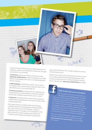 IMAGEKAMPAGNE                      5




    Kunden die neue Faceb
                            ook-Seite von ESWE Ver
    entdecken und dann am                             kehr für sich      platz verlost. Teilnehm
                               Wettbewerb teilnehm                                               en kann übrigens jeder,
    ganz einfach in vier Sch                           en. Dies geht     18 und 28 Jahren alt ist                        der zwischen
                             ritten:                                                              .
   1. Zustimmen: Interessi                                                Weitere Infos rund um
                            erte klicken auf die On                                                das „CleverCard CoverCa
   www.eswe-verkehr.de/c                            line-Seite           ter auch die ausführlich                            sting“, darun-
                             ccc, werden Facebook-F                                                 en Teilnahmebedingun
   Verkehr und bestätigen                             an von ESWE        Hinweise für alle, die sic                         gen sowie
                            dann, dass sie am Wettb                                                 h am „Voting“ beteilig
   nehmen möchten.                                     ewerb teil-       sind im Internet unter                            en möchten,
                                                                                                 www.eswe-verkehr.de/c
                                                                                                                            ccc zu ﬁnden.
   2. Bild hochladen: Der
                            Teilnehmer wählt nun
   tes, lustigstes oder coo                          sein schöns-
                            lstes Foto aus, trägt alle
  nahmeformular ein un                                 Infos ins Teil-
                             d schickt beides ab.
  3. Stimmen sammeln:                                                                    ESWE Verk
                           Jetzt geht es darum, mö                                                    ehr jetzt a
  Freunde, Bekannte und                                glichst viele                                                uch auf Fa
                             Verwandte zu animier                                       Die neuest                             cebook!
 book für den Kandidaten                             en, auf Face-                                  en Infos ru
                               abzustimmen, also zu                                    Wiesbaden                nd ums Bu
                                                        „voten“.                                    und Umge                 sfahren in
 4. Gewinnen: Das Bild                                                         auch auf Fa                      bung gibt’
                           mit den meisten Stimm                                            cebook. Eg                       s ab sofort
                                                      en gewinnt,              meldungen               al ob aktue
 und der Sieger des We                                                                     , spannend               lle Linienve
                          ttbewerbs wird das Ge                                                        e Events od               rkehrs-
 Card-Kampagne 2012.                               sicht der Clever-          Hintergrun                             er interess
                                                                                          dinfos, beis                           ante
                                                                              des „CleverC             pielsweise
                                                                                           ard CoverC               das „Makin
 Dem Sieger winken ein                                                                                 astings“ –                g of“
                        professionelles Foto-Sho                              menseigen                             auf der un
schließlich werden für                            oting –                                en Seite im                            terneh-
                       die Kampagne erstklass                                Online-Netz               weltweit b
                                               ige Bilder                                 werk erfäh               eliebtesten
des „CleverCard-Gesichts                                                                              rt der Besu                sozialen
                          2012“ benötigt – sowie                             ESWE Verk                             cher mehr
nagelneues iPad 2™ von                            ein                                  ehr. Ebenso                              über
                         Apple ® mit 16 GB Speic                            lich, Komm               ist es selbst
                                                 her. Unter                             entare auf                 verständlich
allen Teilnehmern werde                                                                             der Pinnwa                    mög-
                         n außerdem drei iPod                                                                    nd zu hinte
mit Multi-Touch-Displa                         nano®                       Wer sich m                                          rlassen.
                       y und ebenfalls 16 GB Sp                                        it der ESW
                                                eicher-                    Facebook ve             E-Verkehr-e
                                                                                        rbinden m               igenen Seit
                                                                                                    öchte, klickt             e auf
                                                                           w w w.faceb                            einfach un
                                                                                       ook.com/e                               ter
                                                                           mir“-Butto              sweverkeh
                                                                                      n.                       r auf den „G
                                                                                                                              efällt
 