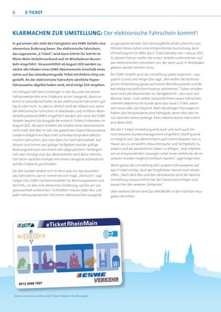 6         E-TICKET



KLARMACHEN ZUR UMSTELLUNG: Der elektronische Fahrschein kommt!
In gut einem Jahr steht den Fahrgästen von ESWE Verkehr eine        ausgestattet werden. Die Fahrzeugﬂotte erhält schon bis zum
elementare Änderung bevor: Der elektronische Fahrschein,            Oktober dieses Jahres eine entsprechende Ausrüstung, denn
das sogenannte „E-Ticket“, wird dann Schritt für Schritt im         ofﬁziell beginnt im RMV das E-Ticket-Zeitalter am 1. Januar 2012.
Rhein-Main-Verkehrsverbund und im Wiesbadener Busver-               Zu diesem Datum stellen die ersten Verkehrsunternehmen auf
kehr eingeführt. Voraussichtlich ab August 2012 werden zu-          den elektronischen Fahrschein um, der dann auch in Wiesbaden
                                                                    gelesen werden können muss.
nächst alle Inhaber eines ESWE-Abonnements innerhalb eines
Jahres auf das scheckkartengroße Ticket mit Elektro-Chip um-        Bei ESWE Verkehr wird die Umstellung später beginnen – aus
gestellt. Bis der elektronische Fahrschein sämtliche Papier-        gutem Grund, wie Holger Elze sagt: „Wir wollen die technolo-
fahrausweise abgelöst haben wird, wird einige Zeit vergehen.        gische Entwicklung genau auf unsere Betriebssysteme und die
                                                                    betriebswirtschaftlichen Prozesse abstimmen.“ Daher erhalten
Ein Fahrgast hält beim Einsteigen in den Bus oder bei einem
                                                                    auch nicht alle Abonnenten im Tarifgebiet 65 – also auch auf
Fahrausweisprüfer eine Chipkarte an ein Lesegerät; dieses er-
                                                                    Mainzer Seite – zum selben Zeitpunkt ihren neuen Fahrschein;
kennt in Sekundenschnelle, ob der elektronische Fahrschein gül-
                                                                    vielmehr bekommt ein Kunde dann das neue E-Ticket, wenn
tig ist oder nicht. So oder so ähnlich wird der Ablauf sein, wenn
                                                                    sein neues Abo-Jahr beginnt. Nach derzeitigen Planungen er-
der elektronische Fahrschein in Wiesbaden und im Rhein-Main-
                                                                    halten also beispielsweise jene Fahrgäste, deren Abo-Jahr im
Verkehrsverbund (RMV) eingeführt worden sein wird. Bei ESWE
                                                                    Juli nächsten Jahres anfängt, ihren elektronischen Fahrschein
Verkehr beginnt die Ausgabe der ersten E-Tickets frühestens im
                                                                    erst Mitte 2013.
August 2012. Ab dann erhalten die Inhaber eines Abonnements
nicht mehr drei Mal im Jahr die gewohnten Papierfahrausweise,       Mit der E-Ticket-Umstellung wird nach und nach auch ein
sondern lediglich ein Mal einen scheckkartengroßen elektro-         noch besseres Kundenmanagement eingeführt. Künftig wird
nischen Fahrschein, den man dann für fünf Jahre behält. Auf         es möglich sein, das Abonnement auch online bequem von zu
diesem sind immer das gültige Tarifgebiet und der gültige           Hause aus zu verwalten, etwa Zeiträume und Tarifgebiete zu
Nutzungszeitraum von einem Jahr abgespeichert. Verlängert           ändern und die persönlichen Daten zu pﬂegen. „Hier arbeiten
sich oder kündigt man das Abonnement, wird diese Informa-           wir an entsprechenden Lösungen unter eswe-verkehr.de, die es
tion beim nächsten Kontakt mit einem Lesegerät automatisch          unseren Kunden möglichst einfach machen“, sagt Holger Elze.
auf die Chipkarte geschrieben.                                      Wann genau die Umstellung aller anderen Fahrausweise auf
Für den Kunden ändert sich im Kern also nur das Aussehen            das E-Ticket erfolgt, lässt der Projektleiter derzeit noch etwas
des Fahrscheins, den er immer bei sich trägt. „Dennoch“, sagt       offen: „Nach dem Abo und den Jahreskarten wird die nächste
Holger Elze, ESWE-Fachbereichsleiter für Rechnungswesen und         Umstellung voraussichtlich bei der CleverCard erfolgen und
Vertrieb, „ist dies eine elementare Änderung, auf die wir uns       danach bei den anderen Zeitkarten.“
gewissenhaft vorbereiten.“ Schließlich müssen jeder Bus und         Über weitere Details wird das INFOMOBIL in den nächsten Aus-
jeder Fahrausweisprüfer mit einem elektronischen Lesegerät          gaben berichten.




 Etwa so wird sie aussehen: die E-Ticket-Chipkarte für Wiesbaden
 