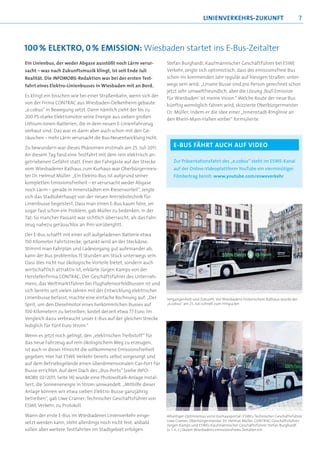 LINIENVERKEHRS-ZUKUNFT                                 7



100 % ELEKTRO, 0 % EMISSION: Wiesbaden startet ins E-Bus-Zeitalter
Ein Linienbus, der weder Abgase ausstößt noch Lärm verur-          Stefan Burghardt, Kaufmännischer Geschäftführer bei ESWE
sacht – was nach Zukunftsmusik klingt, ist seit Ende Juli          Verkehr, zeigte sich optimistisch, dass der emissionsfreie Bus
Realität. Die INFOMOBIL-Redaktion war bei der ersten Test-         schon im kommenden Jahr regulär auf hiesigen Straßen unter-
fahrt eines Elektro-Linienbusses in Wiesbaden mit an Bord.         wegs sein wird: „Unsere Busse sind pro Person gerechnet schon
                                                                   jetzt sehr umweltfreundlich, aber die Lösung ‚Null Emission
Es klingt ein bisschen wie bei einer Straßenbahn, wenn sich der    für Wiesbaden’ ist meine Vision.“ Welche Route der neue Bus
von der Firma CONTRAC aus Wiesbaden-Delkenheim gebaute             künftig womöglich fahren wird, skizzierte Oberbürgermeister
„e.cobus“ in Bewegung setzt. Dann nämlich zieht der bis zu         Dr. Müller, indem er die Idee einer „Innenstadt-Ringlinie an
200 PS starke Elektromotor seine Energie aus sieben großen         den Rhein-Main-Hallen vorbei“ formulierte.
Lithium-Ionen-Batterien, die in dem neuen E-Linienfahrzeug
verbaut sind. Das war es dann aber auch schon mit den Ge-
räuschen – mehr Lärm verursacht die Bus-Neuentwicklung nicht.

Zu bewundern war dieses Phänomen erstmals am 25. Juli 2011:           E-BUS FÄHRT AUCH AUF VIDEO
An diesem Tag fand eine Testfahrt mit dem rein elektrisch an-
getriebenen Gefährt statt. Einer der Fahrgäste auf der Strecke        Zur Präsentationsfahrt des „e.cobus“ steht im ESWE-Kanal
vom Wiesbadener Rathaus zum Kurhaus war Oberbürgermeis-               auf der Online-Videoplattform YouTube ein vierminütiger
ter Dr. Helmut Müller: „Ein Elektro-Bus ist aufgrund seiner           Filmbeitrag bereit: www.youtube.com/esweverkehr
kompletten Emissionsfreiheit – er verursacht weder Abgase
noch Lärm – gerade in Innenstädten ein Riesenvorteil“, zeigte
sich das Stadtoberhaupt von der neuen Antriebstechnik für
Linienbusse begeistert. Dass man einen E-Bus kaum höre, sei
sogar fast schon ein Problem, gab Müller zu bedenken. In der
Tat: So mancher Passant war sichtlich überrascht, als das Fahr-
zeug nahezu geräuschlos an ihm vorüberglitt.

Der E-Bus schafft mit einer voll aufgeladenen Batterie etwa
150 Kilometer Fahrtstrecke; getankt wird an der Steckdose.
Stimmt man Fahrplan und Ladevorgang gut aufeinander ab,
kann der Bus problemlos 15 Stunden am Stück unterwegs sein.
Dass dies nicht nur ökologische Vorteile bietet, sondern auch
wirtschaftlich attraktiv ist, erklärte Jürgen Kamps von der
Herstellerfirma CONTRAC. Der Geschäftsführer des Unterneh-
mens, das Weltmarktführer bei Flughafenvorfeldbussen ist und
sich bereits seit vielen Jahren mit der Entwicklung elektrischer
Linienbusse befasst, machte eine einfache Rechnung auf: „Der       Vergangenheit und Zukunft: Vor Wiesbadens historischem Rathaus wurde der
Sprit, um den Dieselmotor eines herkömmlichen Busses auf           „e.cobus“ am 25. Juli schnell zum Hingucker

100 Kilometern zu betreiben, kostet derzeit etwa 77 Euro. Im
Vergleich dazu verbraucht unser E-Bus auf der gleichen Strecke
lediglich für fünf Euro Strom.“

Wenn es jetzt noch gelingt, den „elektrischen Treibstoff“ für
das neue Fahrzeug auf rein ökologischem Weg zu erzeugen,
ist auch in dieser Hinsicht die vollkommene Emissionsfreiheit
gegeben. Hier hat ESWE Verkehr bereits selbst vorgesorgt und
auf dem Betriebsgelände einen überdimensionalen Car-Port für
Busse errichtet. Auf dem Dach des „Bus-Ports“ (siehe INFO-
MOBIL 02/2011, Seite 14) wurde eine Photovoltaik-Anlage instal-
liert, die Sonnenenergie in Strom umwandelt. „Mithilfe dieser
Anlage können wir etwa sieben Elektro-Busse ganzjährig
betreiben“, gab Uwe Cramer, Technischer Geschäftsführer von
ESWE Verkehr, zu Protokoll.

Wann der erste E-Bus im Wiesbadener Linienverkehr einge-           Allseitiger Optimismus vorm Kurhausportal: ESWEs Technischer Geschäftsführer
                                                                   Uwe Cramer, Oberbürgermeister Dr. Helmut Müller, CONTRAC-Geschäftsführer
setzt werden kann, steht allerdings noch nicht fest; alsbald
                                                                   Jürgen Kamps und ESWEs Kaufmännischer Geschäftsführer Stefan Burghardt
sollen aber weitere Testfahrten im Stadtgebiet erfolgen.           (v. l. n. r.) läuten Wiesbadens emissionsfreies Zeitalter ein
 