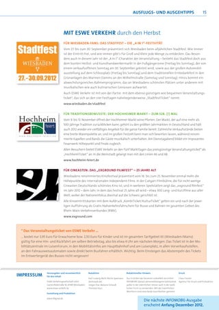 AuSFLugS- uNd AuSgEHTIPPS                                         15



                                  mIT ESWE VERKEHR durch den Herbst
                                  FÜR WIESBADEN-FANS: DAS STADTFEST – DIE „4 IN 1“-FESTIVITÄT
                                  Vom 27. bis zum 30. September präsentiert sich Wiesbaden beim alljährlichen Stadtfest. Wie immer
                                  ist der Eintritt frei, und wie immer gibt‘s für Groß und Klein jede Menge zu entdecken. Das Beson-
                                  dere auch in diesem Jahr ist der „4 in 1“-Charakter der Veranstaltung – besteht das Stadtfest doch aus
                                  dem bunten Herbst- und Kunsthandwerkermarkt in der Fußgängerzone (Freitag bis Sonntag), der von
                                  einem verkaufsoffenen Sonntag am 30. September gekrönt wird, sowie aus der großen Automobil-
                                  ausstellung auf dem Schlossplatz (Freitag bis Sonntag) und dem traditionellen Erntedankfest in den
                                  Grünanlagen des Warmen Damms an der Wilhelmstraße (Samstag und Sonntag). Hinzu kommt ein
                                  abwechslungsreiches Rahmenprogramm, das an Wiesbadens schönsten Plätzen unter anderem mit
                                  musikalischen wie auch kulinarischen Genüssen aufwartet.
                                  Auch ESWE Verkehr ist mit von der Partie: mit dem ebenso günstigen wie bequemen Veranstaltungs-
                                  ticket*, das sich an den vier Festtagen naheliegenderweise „StadtfestTicket“ nennt.
                                  www.wiesbaden.de/stadtfest


                                  FÜR TRADITIONSBEWUSSTE: DER HOCHHEIMER MARKT – ZUM 528. (!) MAL
                                  Vom 9. bis 13. November öffnet der Hochheimer Markt seine Pforten. Der Markt, der auf eine mehr als
                                  500-jährige Tradition zurückblicken kann, gehört zu den größten Jahrmärkten in Deutschland und hält
                                  auch 2012 wieder ein vielfältiges Angebot für die ganze Familie bereit. Zahlreiche Verkaufsstände bieten
                                  eine breite Warenpalette an, und im großen Festzelt kann man sich bewirten lassen, während renom-
                                  mierte Kapellen und Bands die Gäste musikalisch unterhalten. Am Dienstagabend bildet ein imposantes
                                  Feuerwerk Höhepunkt und Finale zugleich.
                                  Allen Besuchern bietet ESWE Verkehr an den fünf Markttagen das preisgünstige Veranstaltungsticket* als
                                  „HochheimTicket“ an. In die Weinstadt gelangt man mit den Linien 46 und 48.
                                  www.hochheim-feiert.de


                                  FÜR CINEASTEN: DAS „EXGROUND FILMFEST“ – 25 JAHRE ALT
                                  Wiesbadens renommiertes Kinofestival präsentiert vom 16. bis zum 25. November einmal mehr die
                                  Höhepunkte des internationalen Independent-Films. In der Caligari-Filmbühne, die für nicht wenige
                                  Cineasten Deutschlands schönstes Kino ist, und in weiteren Spielstätten zeigt das „exground ﬁlmfest“
                                  im Jahr 2012 – dem Jahr, in dem das Festival 25 Jahre alt wird – etwa 300 Lang- und Kurzﬁlme aus aller
                                  Welt, wobei der Nationenfokus diesmal auf die Schweiz gerichtet ist.
                                  Alle Kinoeintrittskarten mit dem Aufdruck „KombiTicket/KulturTicket“ gelten vor und nach der jewei-
                                  ligen Aufführung als Gratis-Nahverkehrsfahrschein für Busse und Bahnen im gesamten Gebiet des
                                  Rhein-Main-Verkehrsverbundes (RMV).
                                  www.exground.com



 * Das Veranstaltungsticket von ESWE Verkehr …
 … kostet nur 3,95 Euro für Erwachsene bzw. 2,50 Euro für Kinder und ist im gesamten Tarifgebiet 65 (Wiesbaden/Mainz)
 gültig für eine Hin- und Rückfahrt am selben Betriebstag, also bis etwa 4 Uhr am nächsten Morgen. Das Ticket ist in der Mo-
 bilitätszentrale im LuisenForum, in den Mobilitätsinfos am Hauptbahnhof und am Luisenplatz, in allen Vorverkaufsstellen,
 an den Fahrausweisautomaten sowie direkt beim Busfahrer erhältlich. Wichtig: Beim Einsteigen das Abstempeln des Tickets
 im Entwertergerät des Busses nicht vergessen!




ImPRESSum
                  Herausgeber und verantwortlich          Redaktion                          Redaktioneller Hinweis                            Druck
                  für den Inhalt
                                                          Karl-Ludwig Mehl, Micha Spannaus   Aus Gründen der besseren Lesbarkeit verzichtet    Claus Fischer
                  ESWE Verkehrsgesellschaft mbH,          (textstark.de)                     INFOMOBIL darauf, personenbezogene Substantive    Agentur für Druck und Produktion
                  Gartenfeldstraße 18, 65189 Wiesbaden,   Holger Elze, Melanie Schauß,       außer in der männlichen immer auch in der weib-
                  www.eswe-verkehr.de                     Thorsten Kurz                      lichen Form zu verwenden. Mit der männlichen
                                                                                             Wortform sind stets beide Geschlechter gemeint.
                  Gestaltung und Produktion

                  www.99grad.de
                                                                                                             Die nächste INFOMOBIL-Ausgabe
                                                                                                             erscheint Anfang Dezember 2012.
 