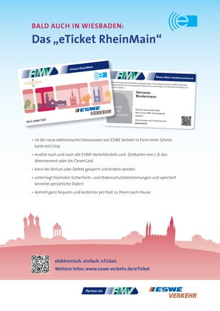 bALd AuCH IN WIESbAdEN:

   das „eTicket Rheinmain“

                                    heinMain
                        eTicket R

                                                                                                           Rhein-Main-Verkehrsverbund
                                               Es gelten die Gemeinsamen Beförd
                                                                                 erungsbedingungen und Tarifbestimmu
                                               karte bleibt Eigentum der herausgebend                                   ngen des RMV. Diese Chip-
                                                                                      en Stelle und ist auf Verlangen und
                                               diese zurückzugeben.n                                                      auf Kosten des Nutzers an


                                                                                  Vorname
                                                                                  Mustermann


                                                    Lichtbild
                                                                                 Falls Sie diese Karte ﬁnden,
                                                    31 x 24,1
                                                                                 bitte in einer RMV-Vertriebsstelle
                                                    (Höhe x Breite)              abgeben.

          7557                                                                  Informationen und Fahrkarten bei:
0012 4598                                                                       www.rmv.de




   • ist der neue elektronische Fahrausweis von ESWE Verkehr in Form einer Scheck-
     karte mit Chip.

   • ersetzt nach und nach alle ESWE-Vorteilstickets und -Zeitkarten wie z. B. das
     Abonnement oder die CleverCard.

   • kann bei Verlust oder Defekt gesperrt und ersetzt werden.

   • unterliegt höchsten Sicherheits- und Datenschutzbestimmungen und speichert
     keinerlei persönliche Daten!

   • kommt ganz bequem und kostenlos per Post zu Ihnen nach Hause.




                 elektronisch. einfach. eTicket.
                 Weitere Infos: www.eswe-verkehr.de/eTicket
 
