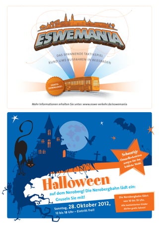 nende taktikspiel
               das span
                 ums busfahren in wiesbaden
            rund




                     -
             G R ATIS !
                       D
           DO W N LOA




mehr Informationen erhalten Sie unter: www.eswe-verkehr.de/eswemania




                                                 bergbahn lä      dt ein:
                                  berg! die Nero
            auf dem Nero                                                          fähr t
                             it!                              die Nerobergbahn
               gruseln Sie m                                      von 10 bis 19 uhr.

                                   ktober 201        2,
                    ntag , 2 8 . o
                                                                                   Kinder
                                                                Alle kostümierten
                                                                                       !
                Son                                               dürfen gratis fahren
                                  – Eintritt frei!
                 12 bis 18 u hr
 