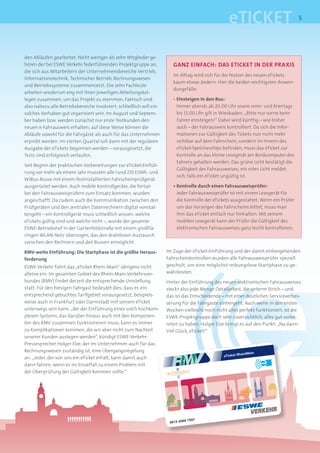 eTICKET                            5




den Abläufen gearbeitet. Nicht weniger als zehn Mitglieder ge-
hören der bei ESWE Verkehr federführenden Projektgruppe an,             GANZ EINFACH: DAS ETICKET IN DER PRAXIS
die sich aus Mitarbeitern der Unternehmensbereiche Vertrieb,
                                                                        Im Alltag wird sich für die Nutzer des neuen eTickets
Informationstechnik, Technischer Betrieb, Rechnungswesen
                                                                        kaum etwas ändern. Hier die beiden wichtigsten Anwen-
und Betriebssysteme zusammensetzt. Die zehn Fachleute
                                                                        dungsfälle:
arbeiten wiederum eng mit ihren jeweiligen Abteilungskol-
legen zusammen, um das Projekt zu stemmen. Faktisch sind                • Einsteigen in den Bus:
also nahezu alle Betriebsbereiche involviert; schließlich will ein        Immer abends ab 20:00 Uhr sowie sonn- und feiertags
solches Vorhaben gut organisiert sein. Im August und Septem-              bis 12:00 Uhr gilt in Wiesbaden: „Bitte nur vorne beim
ber haben bzw. werden zunächst nur erste Testkunden den                   Fahrer einsteigen!“ Dabei wird künftig – wie bisher
neuen e-Fahrausweis erhalten; auf diese Weise können die                  auch – der Fahrausweis kontrolliert. Da sich die Infor-
Abläufe sowohl für die Fahrgäste als auch für das Unternehmen             mationen zur Gültigkeit des Tickets nun nicht mehr
erprobt werden. Im vierten Quartal soll dann mit der regulären            sichtbar auf dem Fahrschein, sondern im Innern des
Ausgabe der eTickets begonnen werden – vorausgesetzt, die                 eTicket-Speicherchips befinden, muss das eTicket zur
Tests sind erfolgreich verlaufen.                                         Kontrolle an das kleine Lesegerät am Bordcomputer des
                                                                          Fahrers gehalten werden. Das grüne Licht bestätigt die
Seit Beginn der praktischen Vorbereitungen zur eTicket-Einfüh-
                                                                          Gültigkeit des Fahrausweises; ein rotes Licht meldet
rung vor mehr als einem Jahr mussten alle rund 235 ESWE- und
                                                                          sich, falls ein eTicket ungültig ist.
WiBus-Busse mit einem festinstallierten Fahrscheinprüfgerät
ausgerüstet werden. Auch mobile Kontrollgeräte, die fortan              • Kontrolle durch einen Fahrausweisprüfer:
bei den Fahrausweisprüfern zum Einsatz kommen, wurden                     Jeder Fahrausweisprüfer ist mit einem Lesegerät für
angeschafft. Da zudem auch die Kommunikation zwischen den                 die Kontrolle der eTickets ausgestattet. Wenn ein Prüfer
Prüfgeräten und den zentralen Datenrechnern digital vonstat-              um das Vorzeigen des Fahrscheins bittet, muss man
tengeht – ein Kontrollgerät muss schließlich wissen, welche               ihm das eTicket einfach nur hinhalten: Mit seinem
eTickets gültig sind und welche nicht –, wurde der gesamte                mobilen Lesegerät kann der Prüfer die Gültigkeit des
ESWE-Betriebshof in der Gartenfeldstraße mit einem großflä-               elektronischen Fahrausweises ganz leicht kontrollieren.
chigen WLAN-Netz überzogen, das den drahtlosen Austausch
zwischen den Rechnern und den Bussen ermöglicht.

RMV-weite Einführung: Die Startphase ist die größte Heraus-          Im Zuge der eTicket-Einführung und der damit einhergehenden
forderung                                                            Fahrscheinkontrollen wurden alle Fahrausweisprüfer speziell
ESWE Verkehr führt das „eTicket Rhein-Main“ übrigens nicht           geschult, um eine möglichst reibungslose Startphase zu ge-
alleine ein: Im gesamten Gebiet des Rhein-Main-Verkehrsver-          währleisten.
bundes (RMV) findet derzeit die entsprechende Umstellung             Hinter der Einführung des neuen elektronischen Fahrausweises
statt. Für den hiesigen Fahrgast bedeutet dies, dass er, ein         steckt also jede Menge Detailarbeit, die unterm Strich – und
entsprechend gebuchtes Tarifgebiet vorausgesetzt, beispiels-         das ist das Entscheidende – mit einer deutlichen Serviceverbes-
weise auch in Frankfurt oder Darmstadt mit seinem eTicket            serung für die Fahrgäste einhergeht. Auch wenn in den ersten
unterwegs sein kann. „Bei der Einführung eines solch hochkom-        Wochen vielleicht noch nicht alles perfekt funktioniert, ist die
plexen Systems, das darüber hinaus auch mit den Komponen-            ESWE-Projektgruppe doch sehr zuversichtlich, alles gut vorbe-
ten des RMV zusammen funktionieren muss, kann es immer               reitet zu haben. Holger Elze bringt es auf den Punkt: „Na dann:
zu Komplikationen kommen, die wir aber nicht zum Nachteil            Viel Glück, eTicket!“
unserer Kunden auslegen werden“, kündigt ESWE-Verkehr-
Pressesprecher Holger Elze, der im Unternehmen auch für das
Rechnungswesen zuständig ist, eine Übergangsregelung
                                                                                                             einMain
                                                                                                eTicket Rh
an: „Jeder, der von uns ein eTicket erhält, kann damit auch
dann fahren, wenn es im Einzelfall zu einem Problem mit
der Überprüfung der Gültigkeit kommen sollte.“




                                                                                7557
                                                                      0012 4598
 