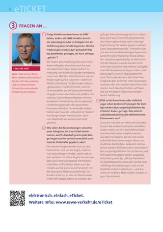 6
      eTICKET
    3      FRAgEN AN ...
                                 1 Einige Verkehrsunternehmen im RMV               gültigen Fahrschein eingesteckt zu haben.
                                   haben, anders als ESWE Verkehr, bereits         Dass jetzt auch eine nicht personiﬁzierte,
                                   am Jahresbeginn oder im Frühjahr mit der        also übertragbare Karte nach vorheriger
                                   Einführung des eTickets begonnen. Welche        Registrierung bei Verlust gesperrt werden
                                   Erfahrungen wurden dort gemacht? Was            kann, begeistert ebenfalls – immerhin war
                                                                                   mit dem Verlust der bisherigen Papierfahr-
                                   hat problemlos geklappt, wo hat’s anfangs
                                                                                   karte ein hohes ﬁnanzielles Risiko verbun-
                                   „gehakt“?
                                                                                   den. Gewöhnungsbedürftig ist offensicht-
                                   Wir haben die Umstellung bewusst schritt-       lich die Tatsache, dass die Kunden nicht
                                   weise vollzogen, also immer nur für jene        sofort die räumliche und zeitliche Gültigkeit
    ·> WALTER NOÉ                  Jahreskartenverträge, deren Laufzeit zu         ihres Fahrausweises vor Augen haben, weil
                                   Ende ging. Wir haben die Kunden rechtzeitig     diese Daten ja nur im Chip gespeichert
    Walter Noé ist beim Rhein-
                                   zuvor zwei Mal über das informiert, was an      sind. Die Kunden können den Inhalt ihrer
    Main-Verkehrsverbund (RMV)
                                   Neuerungen auf sie zukommt – daher ver-         Chipkarte aber an immer mehr Automaten
    für den Vertrieb zuständig
                                   lief die Umstellung für die Kunden nahezu       auslesen oder sich komfortabel online infor-
    und verantwortet feder-
                                   „geräuschlos“. Für die Vertriebs- und Ser-      mieren. Auch das Anschreiben auf Papier,
    führend die verbundweite
                                   vicemitarbeiter der Verkehrsunternehmen         das wir mit jeder Chipkarte versenden,
    Einführung des eTickets.
                                   hingegen war es durchaus eine größere Um-       leistet Aufklärung.
                                   stellung: Das Hintergrundsystem ist eine
                                   komplexe IT-Anwendung, die ein gewisses       3 Gibt es bei Ihnen Ideen oder vielleicht
                                   Umdenken gegenüber den gewohnten                sogar schon konkrete Planungen für künf-
                                   Prozessen erfordert. Der eine oder andere       tige weitere Nutzungsmöglichkeiten des
                                   Datenexport aus den „Altsystemen“ bedurf-       eTickets? Anders gefragt: Wie sieht Ihr
                                   te anfangs einiger Improvisation, doch          Zukunftsszenario für den elektronischen
                                   zum Glück hat‘s der Kunde meist nicht           Fahrausweis aus?
                                   gemerkt.                                        Zunächst möchten wir neben der Jahreskar-
                                                                                   te auch alle anderen Zeitkarten umstellen;
                                 2 Wie sehen die Rückmeldungen vonseiten
                                                                                   zudem wollen wir den Kauf elektronischer
                                   jener Fahrgäste, die das eTicket bereits
                                                                                   Anschlussfahrkarten möglich machen,
                                   nutzen, aus? Es hat doch gewiss jede Men-
                                                                                   was dann für all jene, die hin und wieder
                                   ge Fragen und im Vorfeld vermutlich auch
                                                                                   außerhalb ihrer Heimatregion fahren, ein
                                   manche Vorbehalte gegeben, oder?
                                                                                   deutliches Komfortplus bedeutet. Und na-
                                   Die meisten Fragen drehten sich um den          türlich werden die heute schon vorhandenen
                                   Datenschutz und um die Angst, es könne          Nutzungsmöglichkeiten für Car-Sharing und
                                   nun nachvollzogen werden, wann und wo           Fahrradverleihsysteme weiter ausgebaut.
                                   man gefahren ist. Diese Ängste konnten wir      Mittelfristig wird das „eTicket RheinMain“
                                   aber durch eine umfassende Information          zur Mobilitätskarte entwickelt, mit der man
                                   entkräften. Hilfreich war dabei auch der        vielfältige Dienstleistungen rund um die
                                   Hinweis auf die gute Zusammenarbeit mit         Mobilität einfach nutzen kann – und das
                                   der hessischen Datenschutzbehörde. Die          nicht nur im Rhein-Main-Gebiet, sondern in
                                   Kunden schätzen es sehr, am Monatsende          ganz Deutschland!
                                   nicht mehr darauf achten zu müssen, den




                    elektronisch. einfach. eTicket.
                    Weitere Infos: www.eswe-verkehr.de/eTicket
 