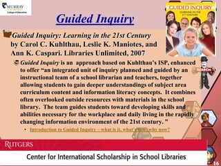 Guided Inquiry
Guided Inquiry: Learning in the 21st Century
by Carol C. Kuhlthau, Leslie K. Maniotes, and
Ann K. Caspari. Libraries Unlimited, 2007
 Guided Inquiry is an approach based on Kuhlthau’s ISP, enhanced
  to offer “an integrated unit of inquiry planned and guided by an
  instructional team of a school librarian and teachers, together
  allowing students to gain deeper understandings of subject area
  curriculum content and information literacy concepts. It combines
  often overlooked outside resources with materials in the school
  library. The team guides students toward developing skills and
  abilities necessary for the workplace and daily living in the rapidly
  changing information environment of the 21st century. ”
    • Introduction to Guided Inquiry – what is it, what’s new, why now?




                                                                          16
 