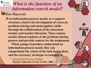 What is the function of an
    information search model?
Ken Haycock:
An information process model, as a support
 structure, fosters the development of research,
 problem-solving and metacognitive skills
 through the collaboration of the classroom
 teacher and teacher-librarian. These concise
 models inform students of the problem-solving
 process and provide context for the assignment.
    When young researchers understand an
 information process model, they can
 comprehend the extent of the task facing them
 and the necessary strategies to complete it.
   • Information Process Models
     Teacher Librarian 32 no1 34 Oct. 2004
                                                   2
 
