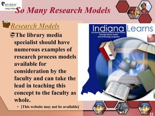 So Many Research Models
Research Models
The library media
 specialist should have
 numerous examples of
 research process models
 available for
 consideration by the
 faculty and can take the
 lead in teaching this
 concept to the faculty as a
 whole.
   • [This website may not be available]
                                           22
 
