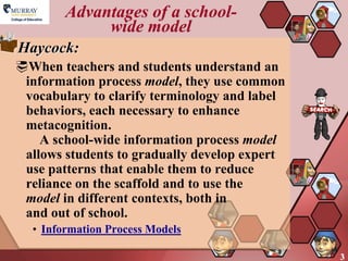 Advantages of a school-
             wide model
Haycock:
When teachers and students understand an
 information process model, they use common
 vocabulary to clarify terminology and label
 behaviors, each necessary to enhance
 metacognition.
    A school-wide information process model
 allows students to gradually develop expert
 use patterns that enable them to reduce
 reliance on the scaffold and to use the
 model in different contexts, both in
 and out of school.
  • Information Process Models

                                               3
 