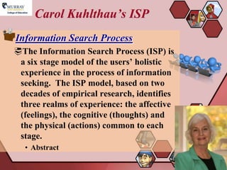 Carol Kuhlthau’s ISP
Information Search Process
The Information Search Process (ISP) is
 a six stage model of the users’ holistic
 experience in the process of information
 seeking. The ISP model, based on two
 decades of empirical research, identifies
 three realms of experience: the affective
 (feelings), the cognitive (thoughts) and
 the physical (actions) common to each
 stage.
  • Abstract

                                             13
 