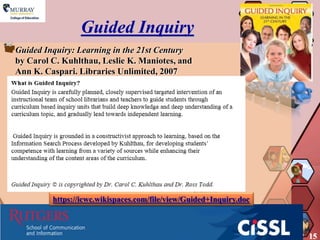 Guided Inquiry
Guided Inquiry: Learning in the 21st Century
by Carol C. Kuhlthau, Leslie K. Maniotes, and
Ann K. Caspari. Libraries Unlimited, 2007




         https://icwc.wikispaces.com/file/view/Guided+Inquiry.doc



                                                                    15
 