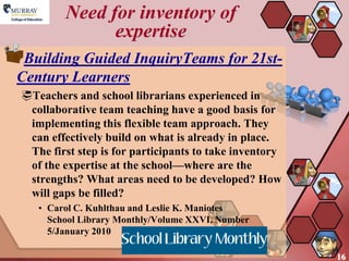 Need for inventory of
               expertise
 Building Guided InquiryTeams for 21st-
Century Learners
Teachers and school librarians experienced in
 collaborative team teaching have a good basis for
 implementing this flexible team approach. They
 can effectively build on what is already in place.
 The first step is for participants to take inventory
 of the expertise at the school—where are the
 strengths? What areas need to be developed? How
 will gaps be filled?
   • Carol C. Kuhlthau and Leslie K. Maniotes
     School Library Monthly/Volume XXVI, Number
     5/January 2010

                                                        16
 