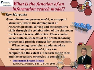 What is the function of an
     information search model?
Ken Haycock:
An information process model, as a support
 structure, fosters the development of
 research, problem-solving and metacognitive
 skills through the collaboration of the classroom
 teacher and teacher-librarian. These concise
 models inform students of the problem-solving
 process and provide context for the assignment.
    When young researchers understand an
 information process model, they can
 comprehend the extent of the task facing them
 and the necessary strategies to complete it.
   • Information Process Models
     Teacher Librarian 32 no1 34 Oct. 2004
                                                     2
 