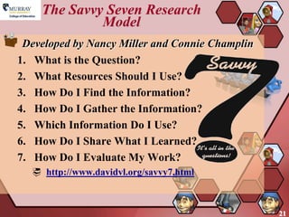 The Savvy Seven Research
             Model
 Developed by Nancy Miller and Connie Champlin
1. What is the Question?
2. What Resources Should I Use?
3. How Do I Find the Information?
4. How Do I Gather the Information?
5. Which Information Do I Use?
6. How Do I Share What I Learned?
7. How Do I Evaluate My Work?
   http://www.davidvl.org/savvy7.html



                                                 21
 