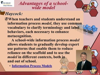 Advantages of a school-
             wide model
Haycock:
When teachers and students understand an
 information process model, they use common
 vocabulary to clarify terminology and label
 behaviors, each necessary to enhance
 metacognition.
    A school-wide information process model
 allows students to gradually develop expert
 use patterns that enable them to reduce
 reliance on the scaffold and to use the
 model in different contexts, both in
 and out of school.
  • Information Process Models

                                               3
 