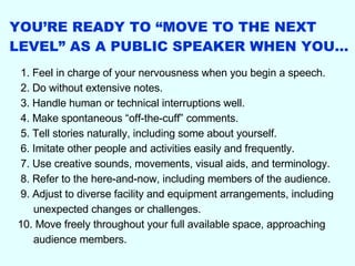 YOU’RE READY TO “MOVE TO THE NEXT LEVEL” AS A PUBLIC SPEAKER WHEN YOU… 1. Feel in charge of your nervousness when you begin a speech. 2. Do without extensive notes. 3. Handle human or technical interruptions well. 4. Make spontaneous “off-the-cuff” comments. 5. Tell stories naturally, including some about yourself. 6. Imitate other people and activities easily and frequently. 7. Use creative sounds, movements, visual aids, and terminology. 8. Refer to the here-and-now, including members of the audience. 9. Adjust to diverse facility and equipment arrangements, including unexpected changes or challenges. 10. Move freely throughout your full available space, approaching audience members. 