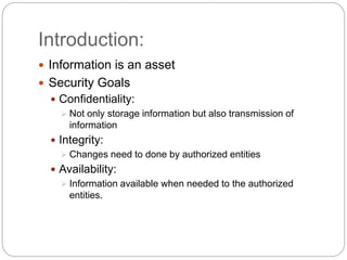 Introduction:
 Information is an asset
 Security Goals
 Confidentiality:
 Not only storage information but also transmission of
information
 Integrity:
 Changes need to done by authorized entities
 Availability:
 Information available when needed to the authorized
entities.
 