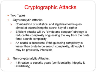 Cryptographic Attacks
 Two Types
1. Cryptanalytic Attacks:
 Combination of statistical and algebraic techniques
aimed at ascertaining the secret key of a cipher
 Efficient attacks will try “divide and conquer” strategy to
reduce the complexity of guessing the key from the brute
force search complexity
 An attack is successful if the guessing complexity is
lesser than brute force search complexity, although it
may be practically infeasible
2. Non-cryptanalytic Attacks:
 It threaten to security goals (confidentiality, integrity &
availability)
 