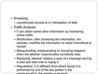  Snooping:
 unauthorized access to or interception of data
 Traffic Analysis:
 It can obtain some other information by monitoring
online traffic.
 Modification: after accessing the information, the
ataacker modifies the information to make it beneficial to
herself.
 Masquerading: masquerading or snooping happens
when the attacker impersonates somebody else.
 Replaying: attacker obtains a copy of a massage sent by
a user and later tries to replay it.
 Repudiation: it is different from others becoz it is
performed by one of the two parties in the
 