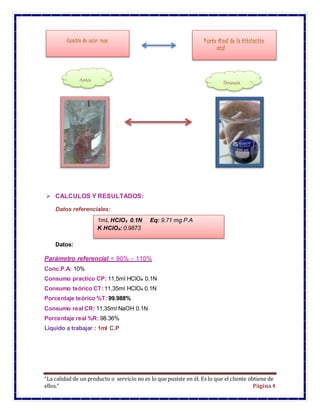 “La calidad de un producto o servicio no es lo que pusiste en él. Es lo que el cliente obtiene de
ellos.” Página4
 CALCULOS Y RESULTADOS:
Datos referenciales:
Datos:
Parámetro referencial = 90% – 110%
Conc.P.A: 10%
Consumo practico CP: 11,5ml HClO4 0.1N
Consumo teórico CT: 11,35ml HClO4 0.1N
Porcentaje teórico %T: 99.988%
Consumo real CR: 11,35ml NaOH 0.1N
Porcentaje real %R: 98.36%
Líquido a trabajar : 1ml C.P
Antes Después
1mL HClO4 0.1N Eq: 9.71 mg P.A
K HClO4: 0.9873
 