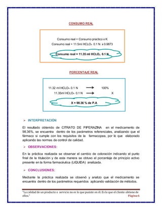 “La calidad de un producto o servicio no es lo que pusiste en él. Es lo que el cliente obtiene de
ellos.” Página6
CONSUMO REAL
PORCENTAJE REAL
 INTERPRETACIÓN
El resultado obtenido de CITRATO DE PIPERAZINA en el medicamento de
98.36%, se encuentra dentro de los parámetros referenciales, analizando que el
fármaco si cumple con los requisitos de la farmacopea, por lo que elaborado
aplicando las normas de control de calidad.
 OBSERVACIONES:
En la práctica realizada se observar el cambio de coloración indicando el punto
final de la titulación y de esta manera se obtuvo el porcentaje de principio activo
presente en la forma farmacéutica (LIQUIDA) analizada.
 CONCLUSIONES:
Mediante la práctica realizada se observó y analizo que el medicamento se
encuentra dentro de los parámetros requeridos aplicando validación de métodos.
Consumo real = Consumo practico x K
Consumo real = 11.5ml HCLO4 0.1 N x 0.9873
Consumo real = 11.35 ml HCLO4 0.1 N
11.32 ml HCLO4 0.1 N 100%
11.35ml HCLO4 0.1 N X
X = 98.36 % de P.A
3
 