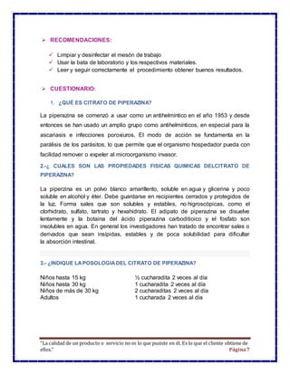 “La calidad de un producto o servicio no es lo que pusiste en él. Es lo que el cliente obtiene de
ellos.” Página7
 RECOMENDACIONES:
 Limpiar y desinfectar el mesón de trabajo
 Usar la bata de laboratorio y los respectivos materiales.
 Leer y seguir correctamente el procedimiento obtener buenos resultados.
 CUESTIONARIO:
1. ¿QUÉ ES CITRATO DE PIPERAZINA?
La piperazina se comenzó a usar como un antihelmíntico en el año 1953 y desde
entonces se han usado un amplio grupo como antihelmínticos, en especial para la
ascariasis e infecciones poroxiuros. El modo de acción se fundamenta en la
parálisis de los parásitos, lo que permite que el organismo hospedador pueda con
facilidad remover o expeler al microorganismo invasor.
2.-¿ CUALES SON LAS PROPIEDADES FISICAS QUIMICAS DELCITRATO DE
PIPERAZINA?
La piperzina es un polvo blanco amarillento, soluble en agua y glicerina y poco
soluble en alcohol y éter. Debe guardarse en recipientes cerrados y protegidos de
la luz. Forma sales que son solubles y estables, no higroscópicas, como el
clorhidrato, sulfato, tartrato y hexahidrato. El adipato de piperazina se disuelve
lentamente y la botaina del ácido piperazina carboditioico y el fosfato son
insolubles en agua. En general los investigadores han tratado de encontrar sales o
derivados que sean insípidas, estables y de poca solubilidad para dificultar
la absorción intestinal.
3.- ¿INDIQUE LAPOSOLOGIADEL CITRATO DE PIPERAZINA?
Niños hasta 15 kg ½ cucharadita 2 veces al día
Niños hasta 30 kg 1 cucharadita 2 veces al día
Niños de más de 30 kg 2 cucharaditas 2 veces al día
Adultos 1 cucharada 2 veces al día
 