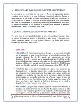 “La calidad de un producto o servicio no es lo que pusiste en él. Es lo que el cliente obtiene de
ellos.” Página8
4.- ¿COMO ACTUA EN EL ORGANISMO EL CITRATO DE PIPERAZINA?
La piperazina se administra por vía oral, en forma de cápsulas de gelatina
mezclada con el pienso, en el agua de bebida o con sonda gástrica. Cuando se
administra con el pienso los animales deben estar sometidos a un régimen de
ayuno previo de 12 horas. La piperzina se absorbe fácilmente en el tubo digestivo
una parte se descompone en los tejidos y el resto (30-40%) se elimina en la orina.
La excreción comienza a los 30min de la administración adquiere la velocidad
máxima entre 1-8hrs y se completa a las 24hrs.
5.- ¿CUÁL ES LATOXICOLOGIADEL CITRATO DE PIPERAZINA?
Por tener poca o mínima actividad sobre la unión mioneural del hospedero tiene
un margen de seguridad amplio. La dosis letal en ratas es de 11.5g/kg de peso.
Dosis excesivas pueden provocar vómitos y diarreas. La dosis letal produce
convulsiones y parálisis respiratorias.
 GLOSARIO:
 HEXAHIDRATO: En química orgánica, un hidrato es un compuesto formado
por el agregado de agua o sus elementos a una molécula receptora. Por
ejemplo, el etanol, C2—H5—OH, puede ser considerado un hidrato
de etileno, CH2=CH2, formado por el agregado de H a un C y OH al otro C.
Una molécula de agua puede ser eliminada, por ejemplo mediante la acción
de ácido sulfúrico. Otro ejemplo es el hidrato de cloral, CCl3—CH(OH)2, que
puede ser obtenido mediante la reacción de agua con cloral, CCl3—CH=O
 OXIUROS: Los oxiuros son la infección por gusanos más común en los
Estados Unidos y se da sobre todo en niños en edad escolar.Los huevos de
los oxiuros se diseminan directamente de una persona a otra o también se
propagan por contacto con ropa de cama, alimentos u otros elementos
contaminados con huevos.Generalmente, los niños se infectan al tocar los
huevos de los oxiuros inadvertidamente y llevarse luego los dedos a la
boca. Los huevos son ingeridos y finalmente eclosionan en el intestino
delgado. Los oxiuros maduran en el colon.
 ASCARIASIS: Las personas contraen ascariasis al consumir alimentos o
bebidas que están contaminados con huevos de áscaris. Esta es la más
común de las infecciones por lombrices intestinales. Está relacionada con
una higiene personal deficiente y condiciones sanitarias precarias. Las
 
