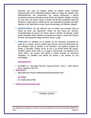 “La calidad de un producto o servicio no es lo que pusiste en él. Es lo que el cliente obtiene de
ellos.” Página9
personas que viven en lugares donde se utilizan heces humanas
(deposiciones) como fertilizante también están en riesgo de padecer esta
enfermedad.Una vez consumidos, los huevos eclosionan y liberan
nematodos inmaduros llamados larvas dentro del intestino delgado. Al cabo
de unos días, las larvas migran a través del torrente sanguíneo hasta los
pulmones. Luego suben a través de las vías respiratorias grandes de estos
órganos y son ingeridas de nuevo hacia el estómago y al intestino delgado.
 DEPOSICIONES: Es una afección que se define casi siempre como el
hecho de tener una deposición menos de tres veces por semana.
Frecuentemente se asocia con heces duras o difíciles de evacuar. Usted
puede presentar dolor mientras se evacuan las heces o puede ser incapaz
de tener una deposición luego de hacer fuerza o pujar.
 PARALISIS: La parálisis es la pérdida de las funciones musculares en
parte de su cuerpo. Ocurre cuando algo funciona mal en la transmisión de
los mensajes entre el cerebro y los músculos. Las parálisis pueden ser
totales o parciales. Puede ocurrir en uno o en ambos lados del cuerpo.
También puede ocurrir sólo en un lugar o diseminarse. La parálisis de la
mitad inferior del cuerpo, que afecta a ambas piernas, se denomina
paraplejia. La parálisis que afecta los brazos y las piernas es una
cuadriplegia.
BIBLIOGRAFÍA:
 ALFONSO. R., Remington Farmacia. Segunda Edición. Tomo 1. 2000. Buenos
Aires - Argentina. Pág. 250.
 WEBGRAFIA:
 http://www.nlm.nih.gov/medlineplus/spanish/paralysis.html
AUTORIA
Dr. Carlos García MSc
 FIRMA DE RESPONSABILIDAD
PATRICIA CASTRO
 