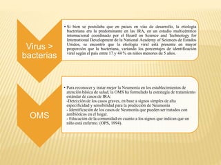 Virus >
bacterias
• Si bien se postulaba que en países en vías de desarrollo, la etiología
bacteriana era la predominante en las IRA, en un estudio multicéntrico
internacional coordinado por el Board on Science and Technology for
International Development de la National Academy of Sciences de Estados
Unidos, se encontró que la etiología viral está presente en mayor
proporción que la bacteriana, variando los porcentajes de identificación
viral según el país entre 17 y 44 % en niños menores de 5 años.
OMS
• Para reconocer y tratar mejor la Neumonía en los establecimientos de
atención básica de salud, la OMS ha formulado la estrategia de tratamiento
estándar de casos de IRA:
-Detección de los casos graves, en base a signos simples de alta
especificidad y sensibilidad para la predicción de Neumonía
- Identificación de los casos de Neumonía que pueden ser tratados con
antibióticos en el hogar.
- Educación de la comunidad en cuanto a los signos que indican que un
niño está enfermo. (OPS, 1994).
 