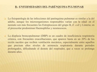 B.- ENFERMEDADES DEL PARÉNQUIMA PULMONAR
 La fisiopatología de las infecciones del parénquima pulmonar es similar a la del
adulto, aunque los microorganismos responsables varían con la edad: en el
neonato son más frecuentes los Estreptococos del grupo B, E. coli y Listeria; en
el preescolar predominan Haemophilus y neumococos.
 La displasia broncopulmonar (DBP) es un cuadro de insuficiencia respiratoria
crónica, con frecuentes exacerbaciones, que aparece hasta en un 20% de los
recién nacidos que reciben ventilación mecánica, especialmente entre aquellos
que precisan altos niveles de asistencia respiratoria durante periodos
prolongados, dificultando el destete del respirador, que a veces se prolonga
durante años.
 