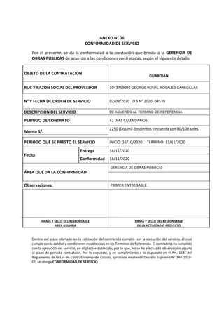ANEXO N° 06
CONFORMIDAD DE SERVICIO
Por el presente, se da la conformidad a la prestación que brinda a la GERENCIA DE
OBRAS PUBLICAS de acuerdo a las condiciones contratadas, según el siguiente detalle:
OBJETO DE LA CONTRATACIÓN
GUARDIAN
RUC Y RAZON SOCIAL DEL PROVEEDOR 1043759092 GEORGE RONAL ROSALES CANECILLAS
N° Y FECHA DE ORDEN DE SERVICIO 02/09/2020 O.S N° 2020- 04539
DESCRIPCION DEL SERVICIO DE ACUERDO AL TERMINO DE REFERENCIA
PERIODO DE CONTRATO 42 DIAS CALENDARIOS
Monto S/.
2250 (Dos mil doscientos cincuenta con 00/100 soles)
PERIODO QUE SE PRESTO EL SERVICIO INICIO: 16/10/2020 TERMINO: 13/11/2020
Fecha
Entrega 18/11/2020
Conformidad 18/11/2020
ÁREA QUE DA LA CONFORMIDAD
GERENCIA DE OBRAS PUBLICAS
Observaciones: PRIMER ENTREGABLE
FIRMA Y SELLO DEL RESPONSABLE
AREA USUARIA
FIRMA Y SELLO DEL RESPONSABLE
DE LA ACTIVIDAD O PROYECTO
Dentro del plazo ofertado en la cotización del contratista cumplió con la ejecución del servicio, el cual
cumple con la calidad y condiciones establecidas en los Términos de Referencia. El contratista ha cumplido
con la ejecución del servicio, en el plazo establecido; por lo que, no se ha efectuado observación alguna
al plazo de periodo contratado. Por lo expuesto, y en cumplimiento a lo dispuesto en el Art. 168° del
Reglamento de la Ley de Contrataciones del Estado, aprobado mediante Decreto Supremo N° 344-2018-
EF, se otorga CONFORMIDAD DE SERVICIO.
 
