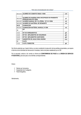“Año de la Universalización de la Salud”
06.01.03 ACARREO DE CEMENTO DMAX>100M und
06.01.04
ACARREO DE MADERA PARA ENCOFRADO EN PENDIENTE
PRONUNCIADA DE 200M
p2
06.01.05 ACARREO MANUAL DE P.G.(PROM. 10") D>100M m3
06.01.06 ACARREO DE MATERIAL DE DESMONTE m3
06.02 ELIMINACION
06.02.01 ELIMINACION MATERIAL MANUAL D<30M m3
13
KIT
13.01 KIT DE HERRAMIENTAS gbl
13.02 KIT DE IMPLEMENTOS DE SEGURIDAD gbl
13.03 KIT DE IMPLEMENTOS SANITARIOS gbl
14.03 SUMINISTRO DE AGUA PARA HIGIENE mes
17 FLETE
17.01 FLETE TERRESTRE gbl
Se informa además que, hasta la fecha, se viene cumpliendo la ejecución de las partidas proyectadas y se espera
el término de la Actividad de Intervención Inmediata, dentro del plazo establecido por el OE.
Por lo expuesto, solicito a Ud. remita un informe de CONFORMIDAD DE PAGO de la ORDEN DE SERVICIO
N°2020-04542, para dar paso a los trámites correspondientes:
Anexo:
✓ Recibo por honorarios.
✓ Suspensión de 4 categoría.
✓ Panel fotográfico.
Atentamente,
 