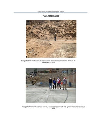 “Año de la Universalización de la Salud”
PANEL FOTOGRÁFICO
Fotografía N°1: Verificación de la excavación manual para cimentación del muro de
piedra de H: 1.50 m
Fotografía N°1: Verificación del curado y vaciado de concreto fc 175 kg/cm2 manual en paños de
losa
 