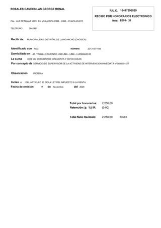 DEL ARTÍCULO 33 DE LA LEY DEL IMPUESTO A LA RENTA
Recibí de:
Identificado con
Observación
Inciso
La suma
Total por honorarios:
Retención (
R.U.C.
RECIBO POR HONORARIOS ELECTRONICO
Nro:
10437590929
-E001 31
ROSALES CANECILLAS GEORGE RONAL
CAL. LAS RETAMAS NRO. S/N VILLA RICA LIMA - LIMA - CHACLACAYO
3642487TELÉFONO:
número
Por concepto de
de del
Total Neto Recibido:
MUNICIPALIDAD DISTRITAL DE LURIGANCHO (CHOSICA)
RUC 20131371455
DOS MIL DOSCIENTOS CINCUENTA Y 00/100 SOLES
SERVICIO DE SUPERVISOR DE LA ACTIVIDAD DE INTERVENCION INMEDIATA Nº3800001427
INCISO A
A
17 Noviembre 2020
2,250.00
(0.00)
2,250.00
SOLES
%) IR:8
Fecha de emisión
Domiciliado en JR. TRUJILLO SUR NRO. 496 LIMA - LIMA - LURIGANCHO
 