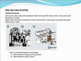 PRE HEATING SYSTEM Sistem Pemanas   Jika panas udara yang dimampatkan tidak mencapai titik bakar solar, misal pada saat temperature dingin. Maka sistim pemanas diperlukan untuk memanaskan udara agar mancapai titik bakar ( flahs point ) solar. Ada 2 cara Memanaskan ruang bakar A.. Memanaskan langsung ruang bakar B.  Memanaskan udara masuk Heat Coil 