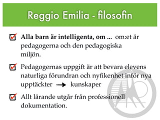 Reggio Emilia - ﬁlosoﬁn

Alla barn är intelligenta, om ... om:et är
pedagogerna och den pedagogiska
miljön.
Pedagogernas uppgift är att bevara elevens
naturliga förundran och nyﬁkenhet inför nya
upptäckter       kunskaper
Allt lärande utgår från professionell
dokumentation.
 